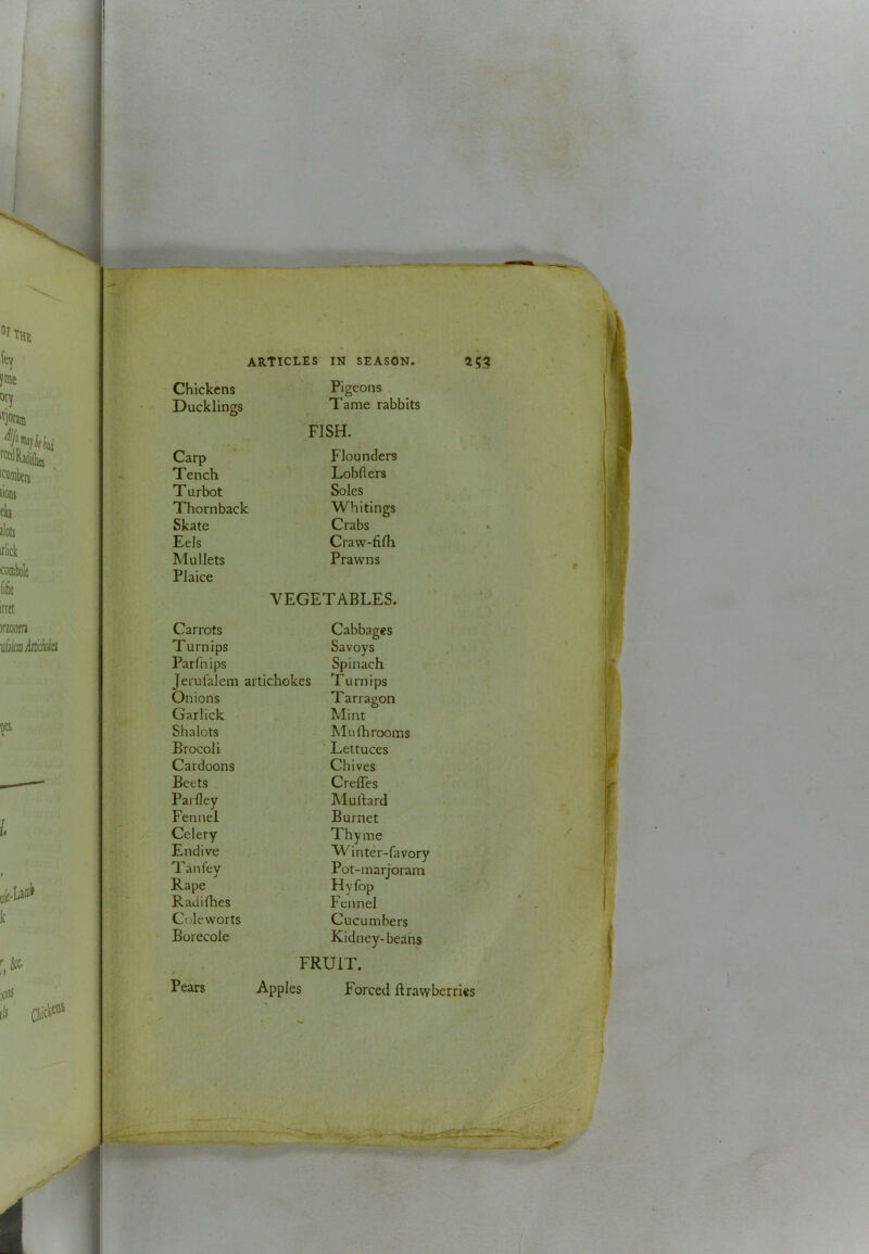Chickens Pigeons Ducklings Tame rabbits FISH. Carp Flounders Tench Lobders Turbot Soles Thornback Whitings Skate Crabs Eels Craw-filh Mullets Prawns Plaice VEGETABLES. Carrots Cabbages Turnips Savoys Parfnips Spinach Jerufalem ai tichokes Turnips Onions T arragon Garllck Mint Shalots M11 (h rooms Brocoli Lettuces Cardoons Chives Beets CrelTes Parlley Murtard Fennel Burnet Celery Thyme Endive W'inter-favory Tan lev Pot-marjoram Rape Hyfop Radifhes Fennel Coleworts Cucumbers Borecole Kidney-beans FRUIT. Apples Forced firawbcrries Pears