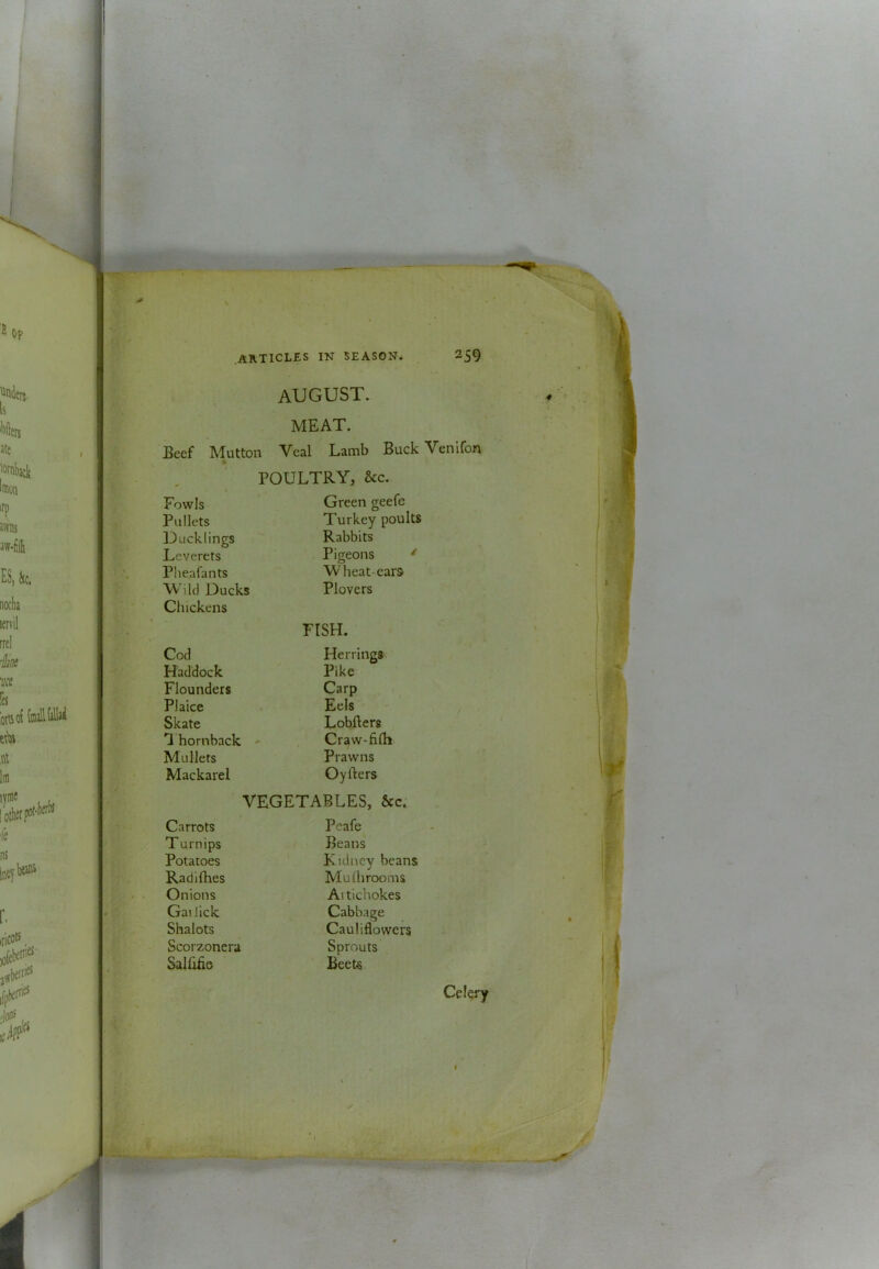 K it AKTICLES IN SEASON* 259 august. MEAT. Beef Mutton Veal Lamb Buck Venifon POULTRY, &c. Fowls Green geefe Pullets Turkey poults Ducklings Rabbits Leverets Pigeons ' Pheafants Wheat-ears Wild Ducks Plovers Chickens FISH. Cod Herrings Haddock Pike Flounders Carp Plaice Eels Skate LobBers 'I hornback * Craw-fifli Mullets Prawns Mackarel OyBers VEGETABLES, &c. Carrots Peafe Turnips Beans Potatoes Kidney beans Radifhes Mu 111 rooms Onions Ai tichokes Gai lick Cabbage Shalots Cauliflowers Scorzonera Sprouts Salfifie Beets Celery irasii. I