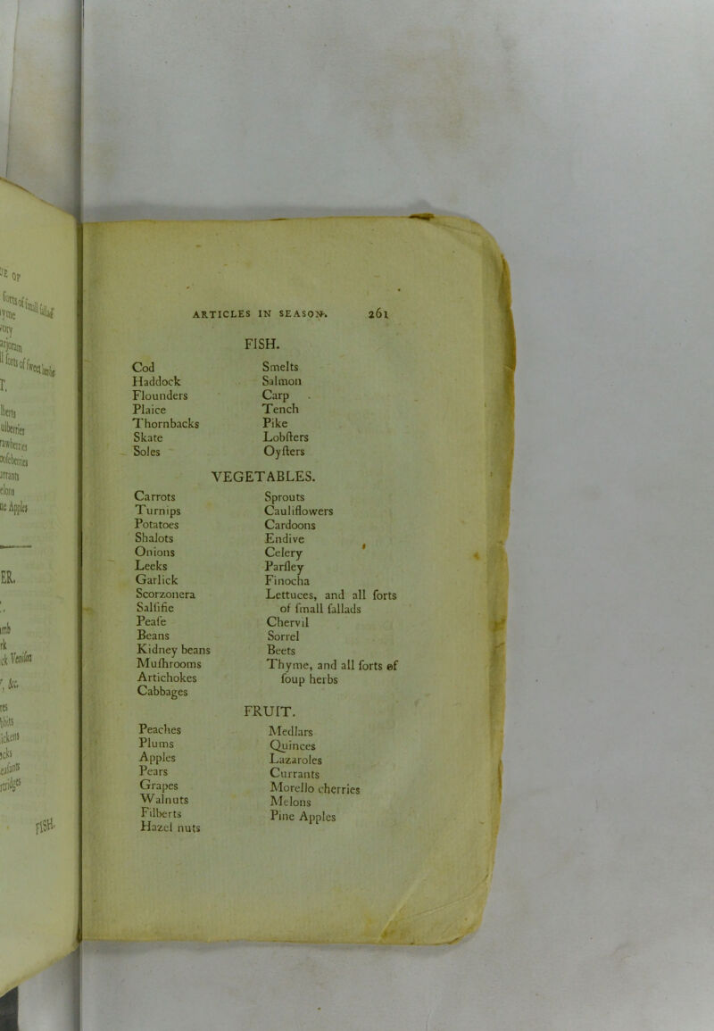 FISH. Cod Smelts Haddock Salmon Flounders • Carp Plaice Tench Thornbacks Pike Skate Lobfters Soles ' Oyfters VEGETABLES. Carrots Sprouts Turnips Cauliflowers Potatoes Cardoons Shalots Endive Onions Celery * Leeks Parfley Garlick Finocha Scorzonera Lettuces, and all forts Salfjfie of fmall fallads Peafe Chervil Beans Sorrel Kidney beans Mulhrooms Artichokes Beets Thyme, and all forts ef foup herbs Cabbages FRUIT. Peaclies Medlars Plums Quinces Apples Lazarolcs Pears Currants Grapes Morello cherries Walnuts Melons Filberts Hazel nuts Pine Apples I y'