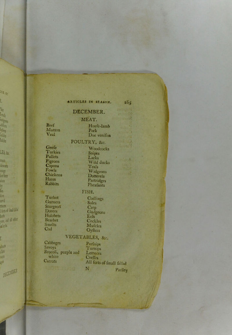 ' DECEMBER. MEAT. Houfe-lamb Mutton Pork Doe venifon POULTRY, &c. Woodcocks Snipes Larks Wild ducks Teals W idgeons Dotterels Partridges Pheafants Gcefe Turkies Pullets Pigeons Capons Fowls Chickens Hares Rabbits Wi > ■ \ Turbot Gurnets Sturgeort Dorees Holobets Bearbet Smelts Cod FISH. Codlings Soles Carp Gudgeons Eels Cockles Mufcles Oyfters VEGETABLES, &c. Cabbages Savoys Brocoli, purple and white Carrots Parfnips Turnips Lettuces Crefles All forts of finall fallad N Failley •jr' { 1 1 4