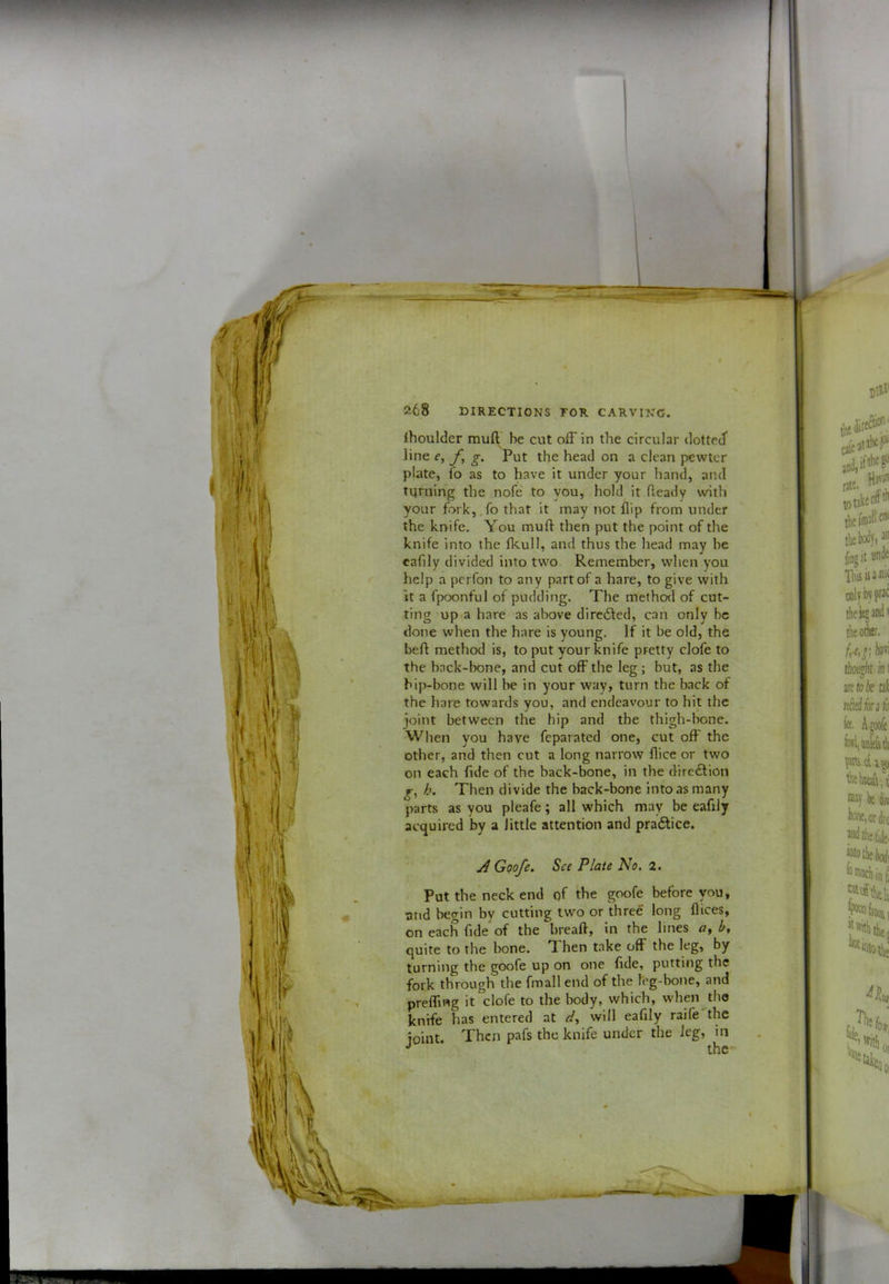 Ihoulder mull' be cut off in the circular dotted line e, g. Put the head on a clean pewter plate, fo as to have it under your hand, and turning the nofe' to you, hold it Heady with your fork,.fo that it may not flip from under the krrife. You mull then put the point of the knife into the fkull, and thus the head may be eaflly divided into two Remember, when you help a perfon to any part of a hare, to give with it a fpoonful of pudding. The method of cut- ting up-a hare as above dircdled, can only be done when the hare is young. If it be old, the befl method is, to put your knife pretty clofe to the back-bone, and cut off the leg ; but, as the hip-bone will be in your way, turn the back of the hare towards you, and endeavour to hit the joint between the hip and the thigh-bone. When you have feparated one, cut off the other, and then cut a long narrow flice or two on each fide of the back-bone, in the direction h. Then divide the back-bone into as many parts as you pleafe; all which may be eaflly acquired by a little attention and pradlice. A Goofe. See Plate No, 2. Pot the neck end qf the goofe before you, and begin by cutting two or three long flices, on each fide of the breaft, in the lines b, quite to the bone. T hen take off the leg, by turning the goofe up on one fide, putting the fork through the fmall end of the I'eg-bone, and prelfing it clofe to the body, which, when tbo knrfe has entered at dy will eaflly raife the joint. Then pafs the knife under the leg, in