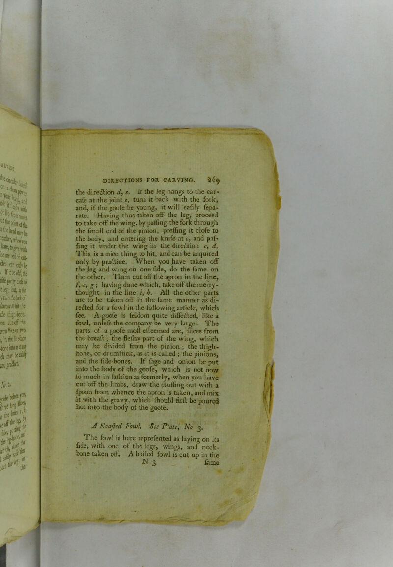 the dire6lion e. If the leg hangs to the car- cafe at tlie joint e, turn it back with the fork, and, if the goofe be young, it will ’eafily fepa- rate. Having thus taken off the leg, proceed to take off the wing, by paffing the fork through the fmall end of the pinion, preffing it clofe to the body, and entering the knife at c, and paf- ling it under the wing in the diredlion r, d. This is a nice thing to hit, and can be acquired only by praftice. When you .have taken off the leg and wing on one fide, do the fame on the other. Then cut off the apron in the line, g; having done which, take off the merry- - thought in the line r, All the other parts are to be taken off in the fame manner as di- rected for a fowl in the following article, which fee. A goofe is feldom quite diffeCled, like a fowl, unlefs the company be very large.. The parts of a goofe moft efleemed are, llices from the breaft * the flefhy part of the wing, which may be divided from the pinion ; the thigh- bone, or drumftick, as it is called ; the pinions, and the fide-bones. If fage and onion be put into the body of the goofe, which is not now fo much in fafliion as formerly, when you have cut off the limbs, draw the'-ftuffing out with a fpoon from whence the apron is taken, and mix at with the gravy, which Ihould firft be poured hot into the body of the goofe. ul Roajled Fowl, See 'P'ate^ No 3. The fowl is here reprefented as laying on its fide, with one of the legs, wings, and neck- bone taken off. A boiled fowl is cut up in the N 3 ' fame