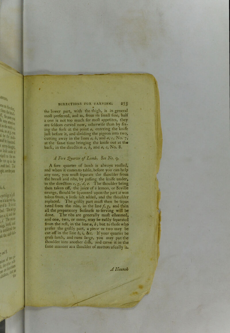 J i DIRECTIONS FOR CARVING. 27^ M the lower part, with the thigh, is in general inoft preferred, and as, from its fmall fize, half a one is not too much for moft appetites, they are feldom carved now, otherwife than by fix- ing the fork at the point o, entering the knife juft before it, and dividing the pigeon into two, cutting away in the lines b, and a, c. No. 7, at the fanie time bringing the knife out at the back, in the diretSlicn and a, c, No. 8. A Fore Sluartcr of Lamb. See No. 9. A fore quarter of lamb is always roafted,' and when it comes to table, before you can help anyone, you muft feparate the flioulder from the breaft and ribs, by paffing the knife under, in the diredlion c, g, e. The fhoulder being then taken oft', the juice of a lemon, or Seville orange, ftiould be fqueezed upon the part it was taken from, a little lalt added, and the fhoulder replaced. The griftly part muft then be fepa- ratcd from the ribs, in the line /, g, and then all the preparatory Bufinefs to ferving will be done. The ribs are generally moft efteemed, and one, two, or more, may be eafily feparatcd from the reft, in the line a, b\ but to thofe who prefer the griftly part, a piece or two may be cut oft in the line f, &c. If your quarter be grafs Iamb, and runs large, you may put the fhoulder into another dilh, and carve it in the fame manner as a fhoulder of mutton ufually is. / Haunch i