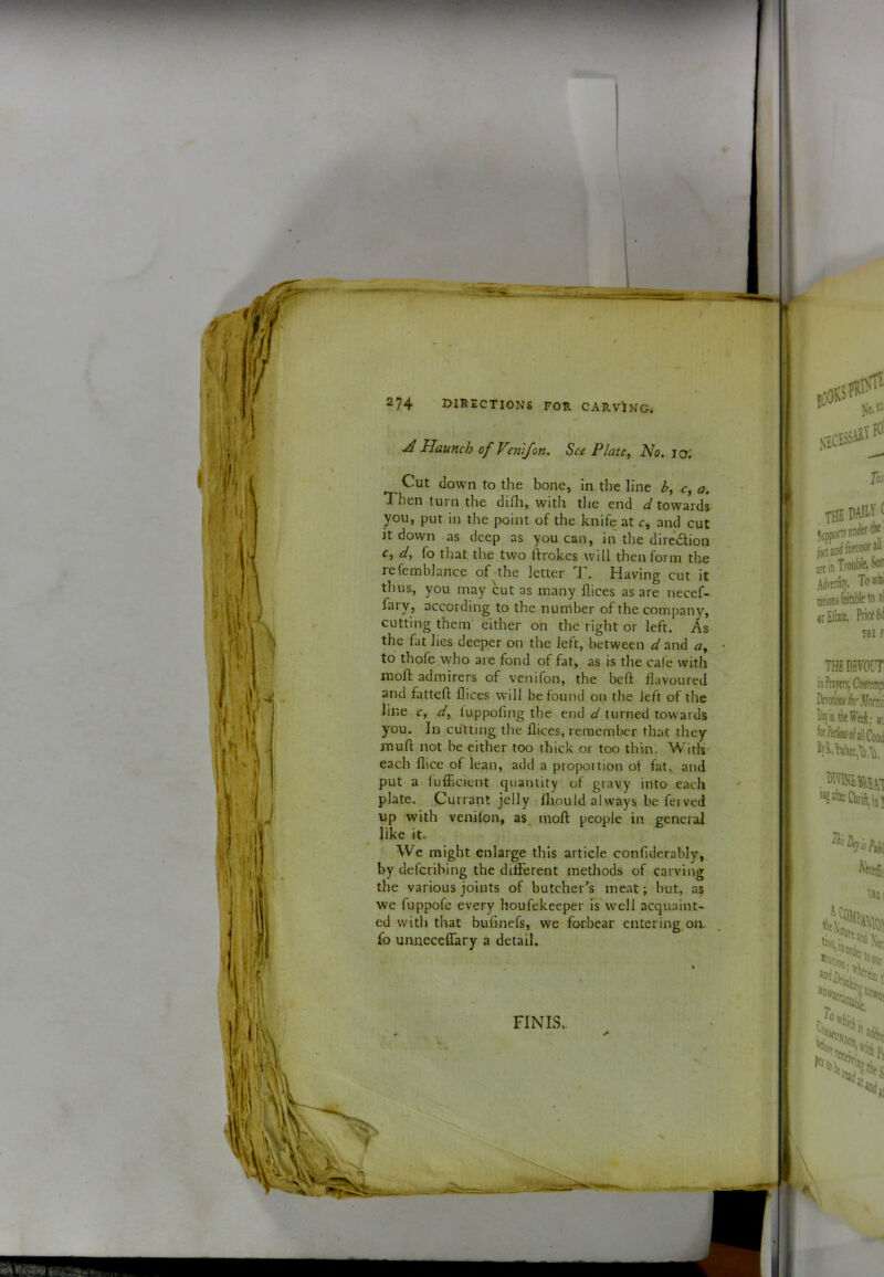\ ! 2^4 directions for. carving. A Haunch of Venifon. See Plate, No. lo: Cut down to the bone, in the line b, c, a. Then turn the diHi, with the end towards it down as deep as you can, in the diredion c, d, fo that the two ftrokes will then form the refemblance of the letter T . Having cut it thus, you may cut as many dices as are necef- fary, according to the number of the company, cutting them either on the right or left. As the fat lies deeper on the left, between d and a, to thofe who are fond of fat, as is the cale with moft admirers of venifon, the beft flavoured and fattefl: dices will be found on the left of the line c, d, iuppofing the end d turned towards you. In cutting the dices, remember that they mud; not be either too thick or too thin. With each dice of lean, add a proportion ot fat, and put a fufficient quantity of gravy into each plate. Currant jelly fliould always be ferved up with venifon, as. moft people in general like it. We might enlarge this article condderably, by deferibing the difierent methods of carving the various joints of butcher’s meat; but, as we fuppofe every houfekeeper fs well acquaint- ed with that budnefs, we forbear entering, on. fo unueceffary a detail. FINIS.