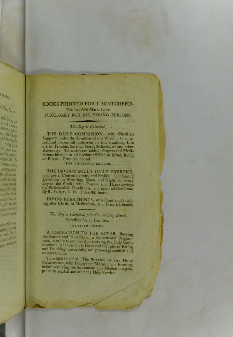 BOOKS PRINTED FOR J. SCATCHERD. No. 12, Ave-Maria-Lane. NECESSARY FOR ALL YOUNG PERSONS. This Day is Publijhed. . THE DAILY COMPANION; with Chriftiaa Supports under the Troubles of this World ; to com- fort and fuccour all thofe who in this tranfitory Life arc in Trouble, Sorrow, Need, Sicknefs, or any other Adverfity. To which are added, Prayers and Medi- tations fuitable to.all Perfons afflidfed in Mind, Body, or Eftate. Price 8d. bound. THE FIFTEENTH EDITION. THE DEVOUT SOUL’S DAILY EXERCISE; in Prayers, Contemplations, and Praifes. Containing Devotions for Morning, Noon, and Night, and every Day in the Week; with Prayers and Thankfgivings foi Perlbns of all Conditions, and upon all Occafions. By R. Parker, D. D. Price 8d. bound. DIVINE BREATHINGS, or a Pious Soul thirft- ing after Ctirift, in Meditations, &c. Price 8d. bound. This Day is Publijhed^ price One Shilling Bound, Neceflary for all Families. THE FIFTH EDITION. A COMPANION TO THE ALTAR; fhewing the Nature and Neceffity of a Sacramental Prepara- _tion, in order to our worthy receiving the Holy Com- munion ; wherein thofe Fears and Scruples of Eatine and .Drinking unworthily, are proved groundlefs and unwarrantable. To which is added, The Service of the Holy Communion, with Prayers for Morning and Evening, before receiving the Sacrament, and Meditations pro- per to be read at and after the Holy Service