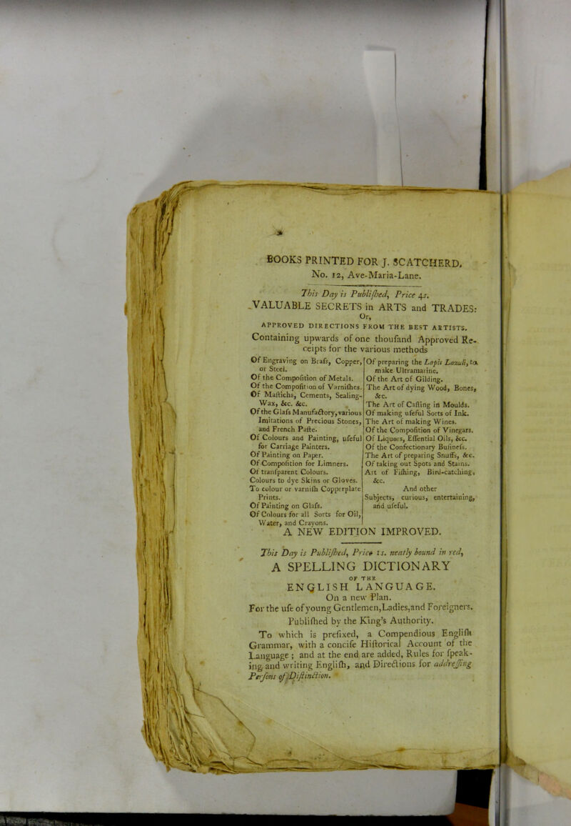 V j I BOOKS PRINTED FOR J. SCATCHERD, No. 12, Ave-Maria-Lane. Z)^; /'i Publifljed^ Price 4/. ^VALUABLE SECRETS in ARTS and TRADES- Or, APPROVED DIRECTIONS FROM THE BEST ARTISTS. Containing upwards of one thoufand Approved Re- ceipts for the various methods Of preparing the LapU Lazuli, t(X make Ultramarine. Of the Art of Gilding. The Art of dying Wood, Bones, &c. The Art of Calling in Moulds. Of making ufeful Sorts of Ink. The Art of making Wines. Of the Compiofition of Vinegars. Of Liquors, ElTential Oils, itc. Of the Confectionary Buhnefs. The Art of preparing Snuflfs, See. Of taking out Spots and Stains. Art of Filhing, Bird-catching, &c. And other Subjects, curious, entertaining,' arid ufeful. Of Engraving on Biafs, Copper, or Steel. Of the Compofition of Metals. Of the Compofition of Varnilhes. Of Maftichs, Cements, Sealing- Wax, fitc. See. Of the G lafs Manufaftory, various Imitations of Precious Stones, and French Pafte. Of Colours and Painting, ufeful for Carriage Painters. Of Painting on Paper. Of Compofition for Limners. Of tranfparent Colours. Colours to dye Skins or Gloves. To colour or varnilh Copperplate Prints. Of Painting on Glafs. Of Colours for all Sorts for Oil, Water, and Crayons. A NEW EDITION IMPROVED. Tbis Day is Publijhed, Pric» u. neatly bound in red, A SPELLING DICTIONARY or THE ENQLISH LANGUAGE. On a new Plan. For the ufe of young Gentlemen,Ladies,and Foreigners. Publifhed by the King’s Authority. To which is prefixed, a Compendious Englifh Gi •ammar, with a concife Hiftorical Account 'of the Language ; and at the end are added, Rules for fpeak- ingand writing Englifli, aftd Diredions for addrejing Per/ons of jDiftin^iion. * • /