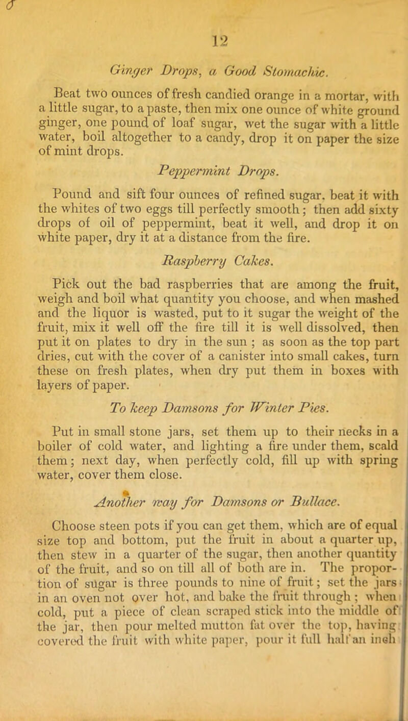 12 Ginger Drops, a Good Stomachic. Beat two ounces of fresh candied orange in a mortar, with a little sugar, to a paste, then mix one ounce of white ground ginger, one pound of loaf sugar, wet the sugar with a little water, boil altogether to a candy, drop it on paper the size of mint drops. Peppermint Drops. Pound and sift four ounces of refined sugar, beat it with the whites of two eggs till perfectly smooth; then add sixty drops of oil of peppermint, beat it well, and drop it on white paper, dry it at a distance from the fire. Raspberry Cakes. Pick out the bad raspberries that are among the fruit, weigh and boil what quantity you choose, and when mashed and the liquor is wasted, put to it sugar the weight of the fruit, mix it well off the fire till it is well dissolved, then put it on plates to dry in the sun ; as soon as the top part dries, cut with the cover of a canister into small cakes, turn these on fresh plates, when dry put them in boxes with layers of paper. To keep Damsons for Winter Pies. Put in small stone jars, set them up to their necks in a boiler of cold water, and lighting a fire under them, scald them; next day, when perfectly cold, fill up with spring water, cover them close. Another way for Damsons or Bullace. Choose steen pots if you can get them, which are of equal size top and bottom, put the fruit in about a quarter up, then stew in a quarter of the sugar, then another quantity of the fruit, and so on till all of both are in. The propor- tion of sugar is three pounds to nine of fruit; set the jars in an oven not over hot, and bake the fruit through ; when cold, put a piece of clean scraped stick into the middle of the jar, then pour melted mutton fat over the top, having covered the fruit with white paper, pour it full half an inah