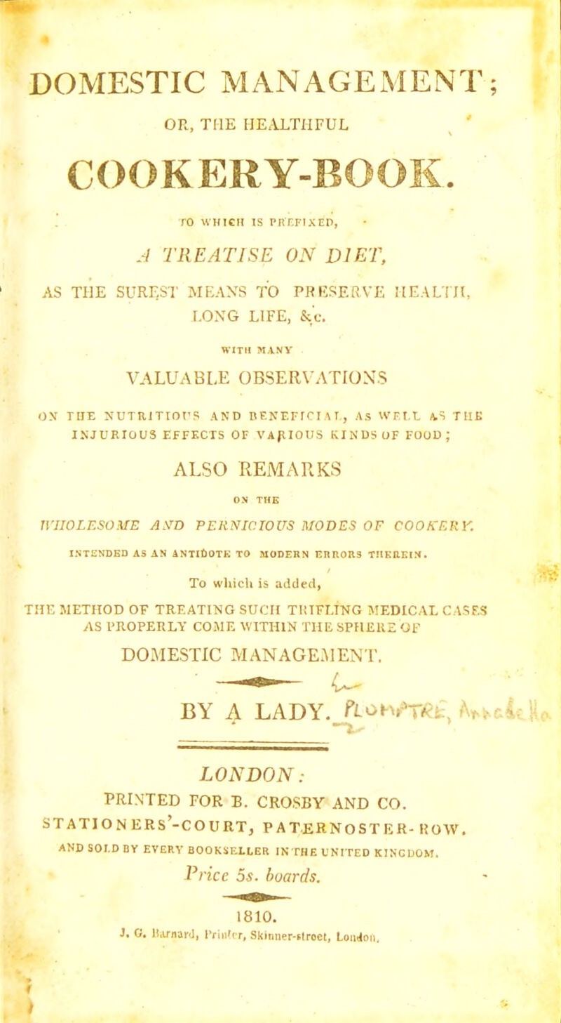 DOMESTIC MANAGEMENT; OR, THE HEALTHFUL COOKERY-BOOK. TO WHICH IS PREFIXED, A TREATISE ON DIET, AS THE SUREST MEANS TO PRESERVE HEALTH, LONG LIFE, &'c. WITH MANY VALUABLE OBSER VATIONS ON THE NUTRITIOUS AND BENEFICIAL, As WELL AS TIIK INJURIOUS EFFECTS OF VARIOUS KINDS OF FOOD; ALSO REMARKS OX TIIK WHOLESOME AND PERNICIOUS MODES OF COOKERY. INTENDED AS AN ANTIDOTE TO MODERN ERRORS THEREIN. To which is added, THE METHOD OF TREATING SUCH TRIFLING MEDICAL CASES AS PROPERLY COME WITHIN THE SPHERE OF DOMESTIC MANAGEMENT. BY A LADY. m, b**U LONDON: PRINTED FOR B. CROSBY AND CO. STATIONERS’-COURT, PATERNOSTER- ROW. AND SOI.D BY EVERY BOOKSELLER IN THE UNITED KINGDOM. Price 5s. boards. 1810. J. 0. Barnard, Printer, Skinner-stroet, London. t t