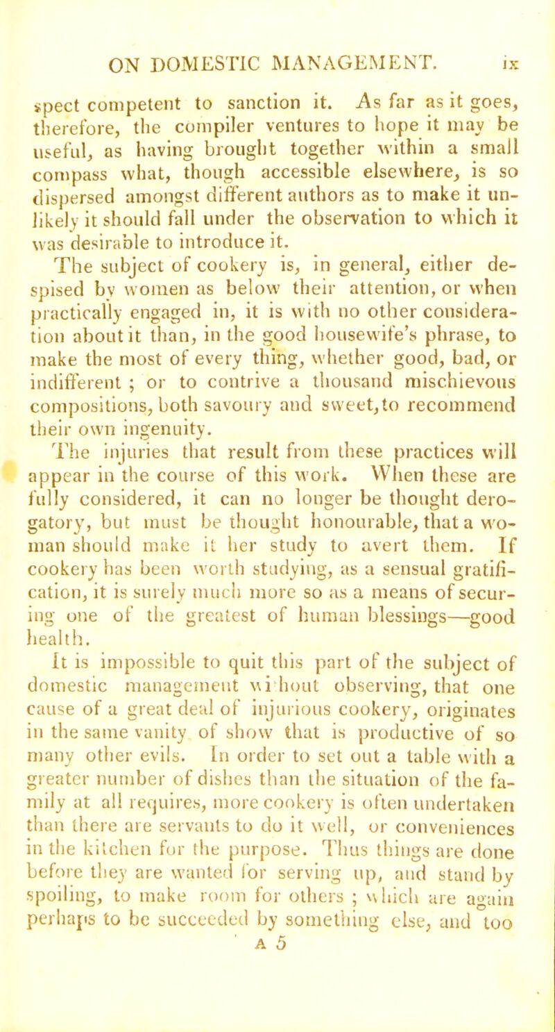 ipect competent to sanction it. As far as it goes, therefore, the compiler ventures to hope it may be useful, as having brought together within a small compass what, though accessible elsewhere, is so dispersed amongst different authors as to make it un- likely it should fall under the observation to which it was desirable to introduce it. The subject of cookery is, in general, either de- spised by women as below their attention, or when practically engaged in, it is with no other considera- tion about it than, in the good housewife’s phrase, to make the most of every thing, whether good, bad, or indifferent ; or to contrive a thousand mischievous compositions, both savoury and sweet,to recommend their own ingenuity. The injuries that result from these practices will appear in the course of this work. When these are fully considered, it can no longer be thought dero- gatory, but must bethought honourable, that a w'o- man should make it her study to avert them. If cookery has been worth studying, as a sensual gratifi- cation, it is surely much more so as a means of secur- ing one of the greatest of human blessings—good health. It is impossible to quit this part of the subject of domestic management wi bout observing, that one cause of a great deal of injurious cookery, originates in the same vanity of show that is productive of so many other evils. In order to set out a table with a greater number of dishes than the situation of the fa- mily at all requires, more cookery is often undertaken than there are servants to do it well, or conveniences in the kitchen for the purpose. Thus things are done before they are wanted for serving up, and stand by spoiling, to make room for others ; which are again perhaps to be succeeded by something else, and too a 5