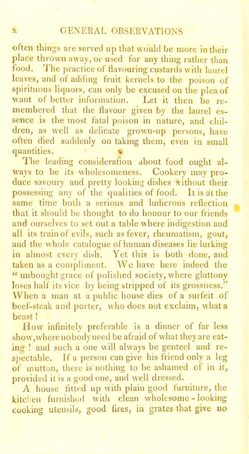 often things are served up that would be more in their place thrown away, or used for any thing rather than food. The practice of flavouring custards with laurel leaves, and of adding fruit kernels to the poison of spirituous liquors, can only be excused on the plea of want ol better information. Let it then be re- membered that the flavour given by the laurel es- sence is the most fatal poison in nature, and chil- dren, as well as delicate grown-up persons, have often died suddenly on taking them, even in small quantities. ^ The leading consideration about food ought al- ways to be its wholesomeness. Cookery may pro- duce savoury and pretty looking dishes Kith out their possessing any of the qualities of food. It is at the same time both a serious and ludicrous reflection that it should be thought to do honour to our friends and ourselves to set out a table where indigestion and all its train of evils, such as fever, rheumatism, gout, and the whole catalogue of human diseases lie lurking in almost every dish. Yet this is both done, and taken as a compliment. We have here indeed the “ unbought grace of polished society, where gluttony loses half its vice by being stripped of its grossness.” When a man at a public house dies of a surfeit of beef-steak and porter, who does not exclaim, what a beast! How infinitely preferable is a dinner of far less show,where nobody need be afraid of what they are eat- ing ! and such a one will always be genteel and re- spectable. If a person can give his friend only a leg of mutton, there is'nothing to be ashamed of in it, provided it is a good one, and well dressed. A house fitted up with plain good furniture, the kitchen furnished with clean wholesome - looking cooking utensils, good fires, in grates that give no