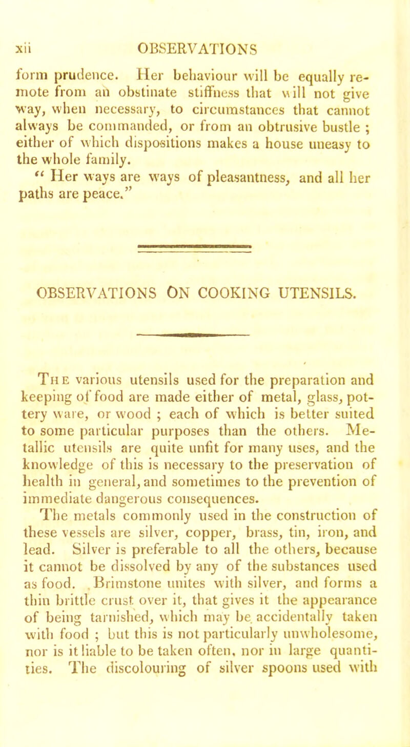 form prudence. Her behaviour will be equally re- mote from an obstinate stiffness that will not give way, when necessary, to circumstances that cannot always be commanded, or from an obtrusive bustle ; either of which dispositions makes a house uneasy to the whole family. “ Her ways are ways of pleasantness, and all her paths are peace.” OBSERVATIONS ON COOKING UTENSILS. The various utensils used for the preparation and keeping of food are made either of metal, glass, pot- tery ware, or wood ; each of which is better suited to some particular purposes than the others. Me- tallic utensils are quite unfit for many uses, and the knowledge of this is necessary to the preservation of health in general, and sometimes to the prevention of immediate dangerous consequences. The metals commonly used in the construction of these vessels are silver, copper, brass, tin, iron, and lead. Silver is preferable to all the others, because it cannot be dissolved by any of the substances used as food. Brimstone unites with silver, and forms a thin brittle crust over it, that gives it the appearance of being tarnished, which may be accidentally taken with food ; but this is not particularly unwholesome, nor is it liable to be taken often, nor in large quanti- ties. The discolouring of silver spoons used with