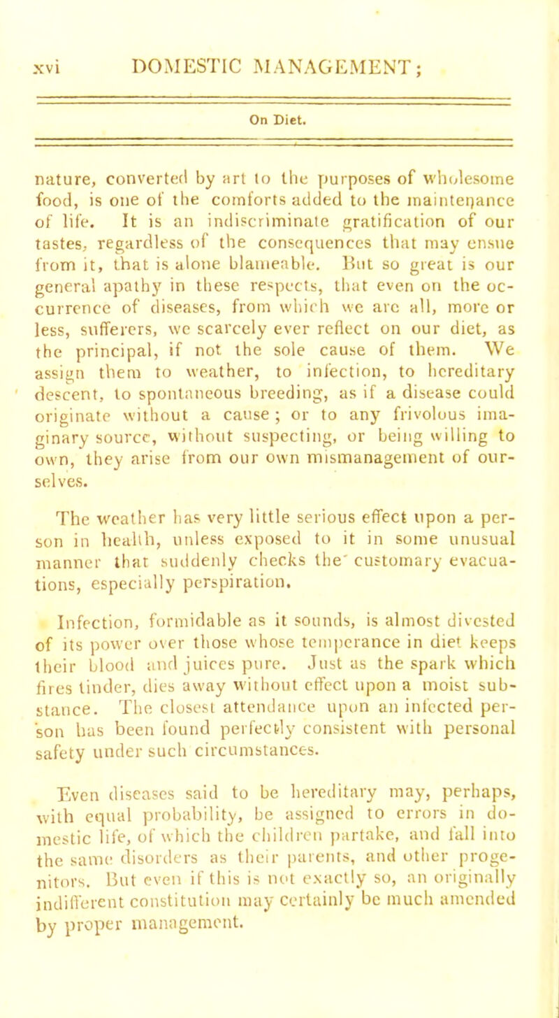 On Diet. nature, converted by art to the purposes of wholesome food, is one of the comforts added to the maintenance of life. It is an indiscriminate gratification of our tastes, regardless of the consequences that may ensue from it, that is alone blatnenble. But so great is our general apathy in these respects, that even on the oc- currence of diseases, from which we arc all, more or less, sufferers, we scarcely ever reflect on our diet, as the principal, if not the sole cause of them. We assign them to weather, to infection, to hereditary descent, to spontaneous breeding, as if a disease could originate without a cause ; or to any frivolous ima- ginary source, without suspecting, or being willing to own, they arise from our own mismanagement of our- selves. The weather has very little serious effect upon a per- son in health, unless exposed to it in some unusual manner that suddenly checks the' customary evacua- tions, especially perspiration. Infection, formidable as it sounds, is almost divested of its power over those whose temperance in diet keeps their blood and juices pure. Justus the spark which fires tinder, dies away without effect upon a moist sub- stance. The closest attendance upon an infected per- son has been found perfectly consistent with personal safety under such circumstances. Even diseases said to be hereditary may, perhaps, with equal probability, be assigned to errors in do- mestic life, of which the children partake, and fall into the same disorders as their parents, and other proge- nitors. But even if this is not exactly so, an originally indifferent constitution may certainly be much amended by proper management.