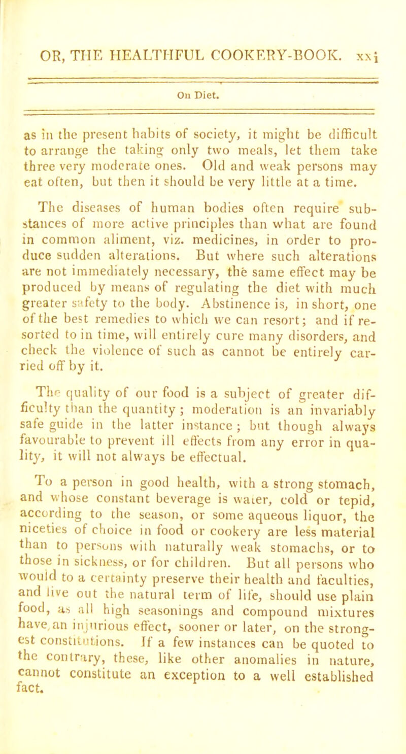 On Diet. as in the present habits of society, it might be difficult to arrange the taking only two meals, let them take three very moderate ones. Old and weak persons may eat often, but then it should be very little at a time. The diseases of human bodies often require sub- stances of more active principles than what are found in common aliment, viz. medicines, in order to pro- duce sudden alterations. But where such alterations are not immediately necessary, the same effect may be produced by means of regulating the diet with much greater safety to the body. Abstinence is, in short, one of the best remedies to which we can resort; and if re- sorted to in time, will entirely cure many disorders, and check the violence of such as cannot be entirely car- ried off by it. The quality of our food is a subject of greater dif- ficulty than the quantity ; moderation is an invariably safe guide in the latter instance ; but though always favourable to prevent ill effects from any error in qua- lity, it will not always be effectual. To a person in good health, with a strong stomach, and whose constant beverage is water, cold or tepid, according to the season, or some aqueous liquor, the niceties of choice in food or cookery are less material than to persons with naturally weak stomachs, or to those in sickness, or for children. But all persons who would to a certainty preserve their health and faculties, and live out the natural term of life, should use plain food, as all high seasonings and compound mixtures have,an injurious effect, sooner or later, on the strong- est constitutions. If a few instances can be quoted to the contrary, these, like other anomalies in nature, cannot constitute an exception to a well established fact.