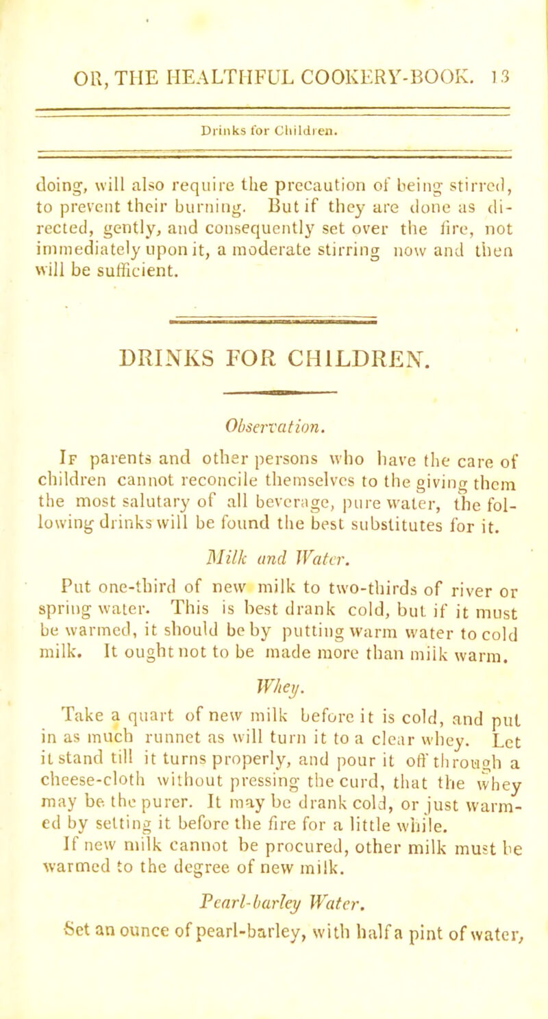 Drinks for Children. doing, will also require the precaution of being stirred, to prevent their burning. But if they are clone as di- rected, gently, and consequently set over the lire, not immediately upon it, a moderate stirring nowand then will be sufficient. DRINKS FOR CHILDREN. Observation. If parents and other persons who have the care of children cannot reconcile themselves to the giving them the most salutary of all beverage, pure water, the fol- lowing drinks will be found the best substitutes for it. Milk and Water. Put one-third of new milk to two-thirds of river or spring water. This is best drank cold, but if it must be warmed, it should be by putting warm water to cold milk. It ought not to be made more than miik warm. Whey. Take a quart of new milk before it is cold, and put in as much runnet as will turn it to a clear whey. Let itstand till it turns properly, and pour it oft'through a cheese-cloth without pressing the curd, that the whey may be the purer. It may be drank cold, or just warm- ed by setting it before the fire for a little while. If new milk cannot be procured, other milk must be warmed to the degree of new milk. Pearl-barley Water. •Set an ounce of pearl-barley, with half a pint of water.