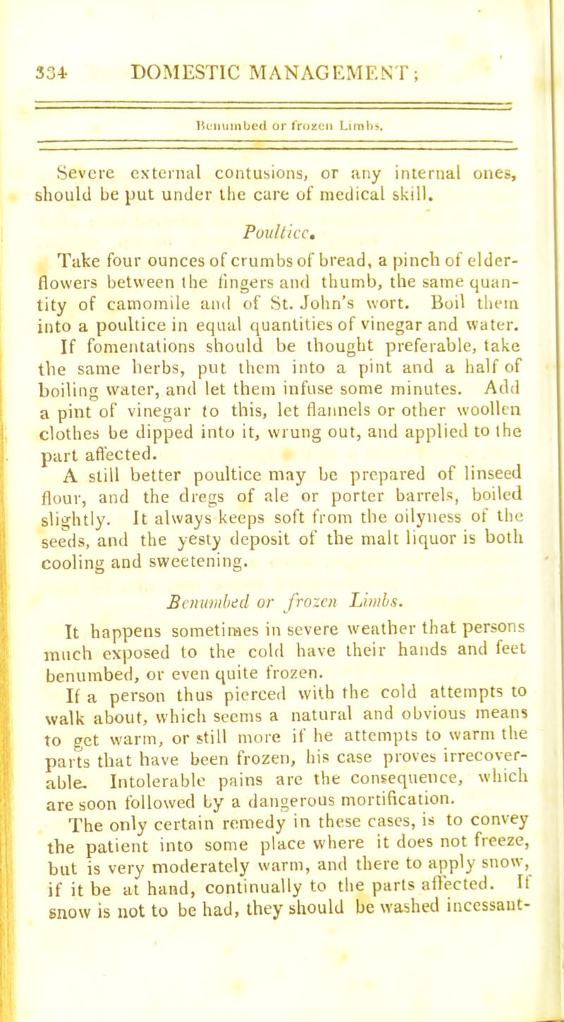 Benumbed or frozen Limbs. Severe external contusions, or any internal ones, should be put under the care of medical skill. Poultice. Take four ounces of crumbs of bread, a pinch of elder- flowers between the lingers and thumb, the same quan- tity of camomile and of St. John’s wort. Boil them into a poultice in equal quantities of vinegar and water. If fomentations should be thought preferable, take the same herbs, put them into a pint and a half of boiling water, and let them infuse some minutes. Add a pint of vinegar to this, let flannels or other woollen clothes be dipped into it, wrung out, and applied to the part affected. A still better poultice may be prepared of linseed flour, and the dregs of ale or porter barrels, boiled slightly. It always keeps soft from the oilyness of the seeds, and the yesty deposit of the malt liquor is both cooling and sweetening. Benumbed or frozen Limbs. It happens sometimes in severe weather that persons much exposed to the cold have their hands and feet benumbed, or even quite frozen. If a person thus pierced with the cold attempts to walk about, which seems a natural and obvious means to get warm, or still more if he attempts to warm the parts that have been frozen, his case proves irrecover- able. Intolerable pains are the consequence, which are soon followed by a dangerous mortification. The only certain remedy in these cases, is to convey the patient into some place where it does not freeze, but is very moderately warm, and there to apply snow, if it be at hand, continually to the parts affected. If snow is not to be had, they should be washed incessant-