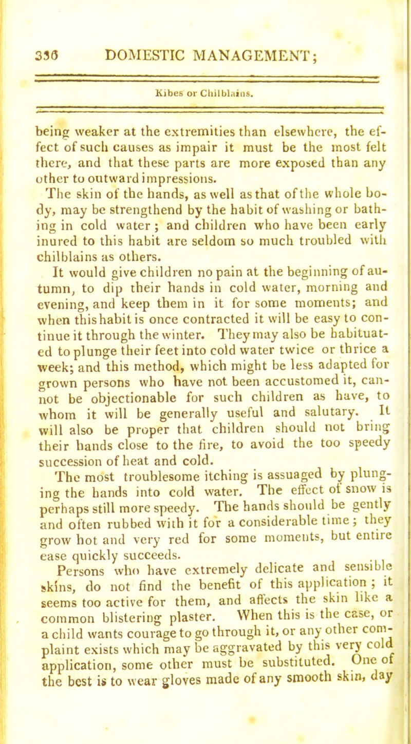 Kibes or Chilblains. being weaker at the extremities than elsewhere, the ef- fect of such causes as impair it must be the most felt there, and that these parts are more exposed than any other to outward impressions. The skin of the hands, as well as that of the whole bo- dy, may be strengthend by the habit of washing or bath- ing in cold water ; and children who have been early inured to this habit are seldom so much troubled with chilblains as others. It would give children no pain at the beginning of au- tumn, to dip their hands in cold water, morning and evening, and keep them in it for some moments; and when this habit is once contracted it will be easy to con- tinue it through the winter. They may also be habituat- ed to plunge their feet into cold water twice or thrice a week; and this method, which might be less adapted for grown persons who have not been accustomed it, can- not be objectionable for such children as have, to whom it will be generally useful and salutary. It will also be proper that children should not bring their hands close to the lire, to avoid the too speedy succession of heat and cold. The most troublesome itching is assuaged by plung- ing the hands into cold water. The effect ot snow is perhaps still more speedy. The hands should be gently and often rubbed with it for a considerable time ; they grow hot and very red for some moments, but entire ease quickly succeeds. Persons who have extremely delicate and sensible skins, do not find the benefit of this application ; it seems too active for them, and aflecls the skin like a common blistering plaster. When this is the case, or a child wants courage to go through it, or any other com- plaint exists which may be aggravated by this very col application, some other must be substituted. One of the best is to wear gloves made of any smooth skin, day