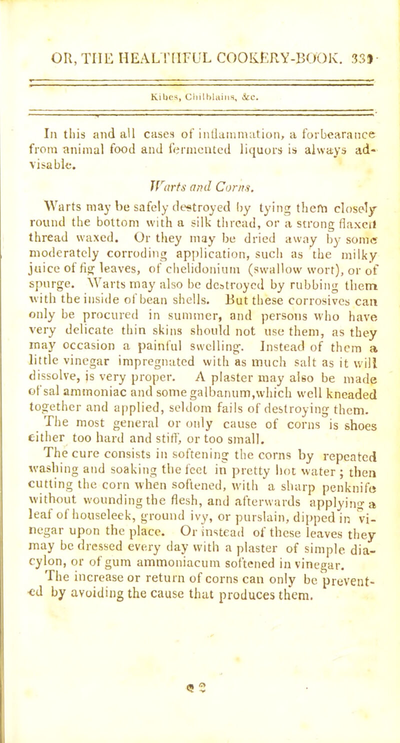 Kibes, Chilblains, &c. In this and all cases of inflammation, a forbearance from animal food and fermented liquors is always ad- visable. Warts anil Corns. Warts may he safely destroyed by tying them closely round the bottom with a silk thread, or a strong flaxerl thread waxed. Or they may be dried away by some moderately corroding application, such as the milky juice of fig leaves, of chelidonium (swallow wort), or of spurge. Warts may also be destroyed by rubbing them with the inside of bean shells. But these corrosives can only be procured in summer, and persons who have very delicate thin skins should not use them, as they may occasion a painful swelling. Instead of them a little vinegar impregnated with as much salt as it will dissolve, is very proper. A plaster may also be made of sal ammoniac and some galbanum, which well kneaded together and applied, seldom fails of destroying them. The most general or only cause of corns is shoes cither too hard and stiff, or too small. The cure consists in softening the corns by repeated washing and soaking the feel in pretty hot water ; then cutting the corn when softened, with a sharp penknife without wounding the flesh, and afterwards applying a leaf of houseleek, ground ivy, or purslain, dipped in vi- negar upon the place. Or instead of these leaves they may be dressed every day with a plaster of simple dia- cylon, or of gum ammoniacum softened in vinegar. The increase or return of corns can only be prevent- ed by avoiding the cause that produces them. (5 2