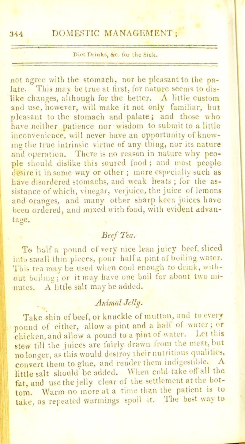 Diet Drinks, &c. lor the Sick. not agree with the stomach, nor be pleasant to the pa- late. This may be true at first, for nature seems to dis- like changes, allhough for the better. A little custom and use, however, will make it not only familiar, but pleasant to the stomach and palate; and those who have neither patience nor wisdom to submit to a little inconvenience, will never have an opportunity of know- ing the true intrinsic virtue of any thing, nor its nature and operation. There is no reason in nature why peo- ple should dislike this soured food ; and most people desire it in some way or other ; more especially such as have disordered stomachs, and weak heats ; for the as- sistance of which, vinegar, verjuice, the juice of lemons and oranges, and many other sharp keen juices have been ordered, and mixed with food, with evident advan- tage. Beef Tea. T© half a pound of very nice lean juicy beef, sliced into small thin pieces, pour half a pint of boiling water. This tea may be used when cool enough to drink, with- out boiling; or it may have one boil for about two mi- nutes. A little salt may be added. Animal Jell}). Take shin of beef, or knuckle of mutton, and to every pound of either, allow a pint and a halt of water; or chicken, and allow a pound to a pint, of water. Eet this stew till the juices are fairly drawn from the meat,but no longer, as this would destroy their nutritious qualities, convert them to glue, and render them indigestible. A little salt should be added. When cold take ofi all the fat, and use the jelly clear of the settlement at the bot- tom. Warm no more at a time than the patient is to take, as repeated warmings spoil it. The best way to