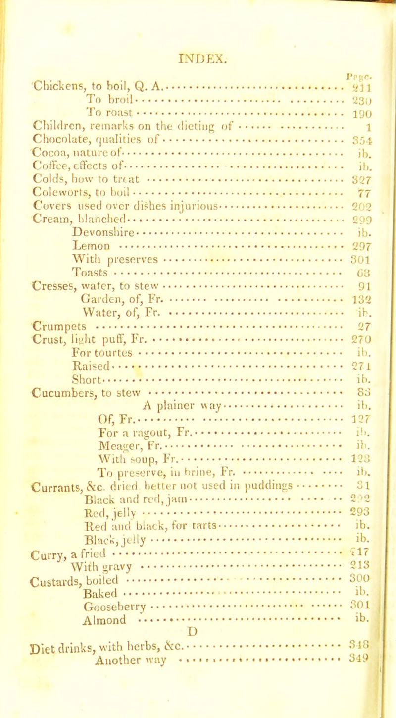 Chickens, to boil, Q. A. To broil To roast Children, remarks on the dieting of Chocolate, qualities of Cocoa, nature of Coffee, effects of Colds, how to treat Coleworfs, to boil Covers used over dishes injurious Cream, blanched Devonshire Lemon With preserves Toasts Cresses, water, to stew Garden, of, Fr Water, of, Fr Crumpets Crust, liaht puff, Fr. • • • • For tourtes Raised Short Cucumbers, to stew A plainer nay • • • • Of, Fr..-- For a ragout, Fr. Meager, Fr. With soup, Fr. To preserve, in brine, Fr. Currants, &c. dried better not used in puddings Black and red, jam Red, jelly Red and black, for tarts Black, jelly Curry, a fried With gravy Custards, boiled Baked Gooseberry Almond D Diet drinks, with herbs, Ike. Another way rrgr. 501 '23(1 190 1 3.01 ib. ib. 327 77 202 299 ib. 297 301 08 91 132 ib. 27 270 ib. 271 ib. 83 ib. 127 ib. ib. 123 ib. 31 o i o 293 ib. ib. 217 213 300 ib. 301 ib. 318 319