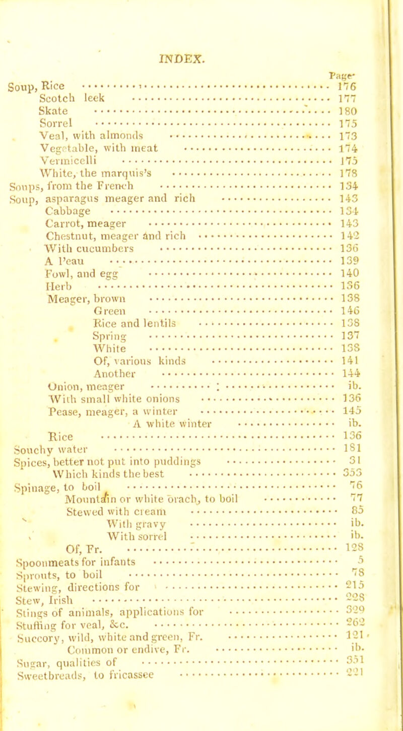 Page- Soup, Rice 176 Scotch leek 177 Skate ' 180 Sorrel 175 Veal, with almonds 173 Vegetable, with meat •••• 174 Vermicelli 175 White, the marquis’s 178 Soups, from the French 134 Soup, asparagus meager and rich 143 Cabbage 134 Carrot, meager 143 Chestnut, meager hnd rich 142 With cucumbers 136 A l’cau 139 Fowl, and egg 140 Herb 136 Meager, brown 138 G reen 146 Rice and lentils 138 Spring 137 White 13S Of, various kinds 141 Another 144 Onion, meager ; ib. With small white onions 136 Pease, meager, a winter 145 A white winter ib. Rice 136 Souchy water 131 Spices, better not put into puddings 31 Which kinds the best 353 Spinage, to boil 13 Mountain or white orach, to boil '17 Stewed with cream 65 With gravy ib. > With sorrel ib. Of, Fr. •' 123 Spoonmeats for infants 5 Sprouts, to boil 18 Stewing, directions for 1 215 Stew, Irish 223 Stings of animals, applications for 329 Stuffing for veal, &c. 262 Succory, wild, white and green, Fr. 121- Common or endive, Fr. ib- Sugar, qualities of 351 Sweetbreads, to fricassee 211