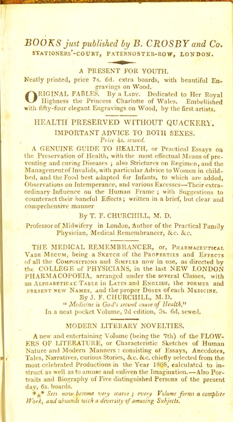 BOOKS just published by B. CROSBY and Co. STATIONERS’-COURT, PATERNOSTER-ROW, LONDON. A PRESENT FOR YOUTH. Neatly printed, price ?s. Cd. extra boards, with beautiful En- gravings on Wood. ORIGINAL FABLES. By a Lady. Dedicated to Her Royal Highness the Princess Charlotte of Wales. Embellished with fifty-four elegant Engravings on Wood, by the first artists. HEALTH PRESERVED WITHOUT QUACKERY. IMPORTANT ADVICE TO BOTH SEXES. Price 4f. sewed. A GENUINE GUIDE TO HEALTH, or Practical Essays on the Preservation of Health, with the most effectual Means of pre- venting and curing Diseases j also Strictures on Regimen, and the Managementof Invalids, with particular Advice to Women in child- bed, and the Food best adapted for Infants, to which are added. Observations on Intemperance, and various Excesses—Their extra- ordinary Influence on the Human Frame ; with Suggestions to counteract their baneful Effects; written in a brief, but clear and comprehensive manner By T. F. CHURCHILL, M. D. Professor of Midwifery in London, Author of the Practical Family Physician, Medical Remembrancer, fee. &c. THE MEDICAL REMEMBRANCER, or, Pharmaceutical Vade Mecum, being a Sketch of the Properties and Effects of all the Compositions and Simples now in use, as directed by the COLLEGE of PHYSICIANS, in the last NEW LONDON PHARMACOPOEIA, arranged under the several Classes, with an Alphabetical Table in Latin and English, the former and present new Names, and the proper Doses of each Medicine. By J. F. CHURCHILL, M. D. “ Medicine is God’s second cause of Health.” In a neat pocket Volume, 2d edition, 3s. 6d. sewed. MODERN LITERARY NOVELTIES. A new and entertaining Volume (being the 7th) of the FLOW- ERS OF LITERATURE, or Characteristic Sketches of Human Nature and Modern Manners : consisting of Essays, Anecdotes, Talcs, Narratives, curious Stories, fee. &c. chiefly selected from the most celebrated Productions in the Year 1808, calculated to in- struct as well as to amuse and enliven the Imagination.—Also Por- traits and Biography of Five distinguished Persons of the present day, 6s. boards. Sets now become very scarce ; every Volume forms a complete Work, and abounds with a diversity of amusing Subjects.