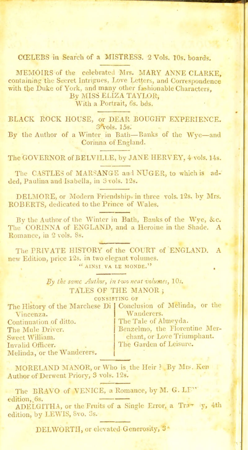 CCELEBS in Search of a MISTRESS. 2 Vols. 10s. boards. MEMOIRS of the celebrated Mrs. MARY ANNE CLARKE, containing the Secret Intrigues, Love Letters, and Correspondence with the Duke of York, and many other fashionable Characters, By MISS ELIZA TAYLOR, With a Portrait, 6s. bds. BLACK ROCK HOUSE, or DEAR BOUGHT EXPERIENCE. 3*Vols. 15s; By the Author of a Winter in Bath—Banks of the Wye—and Corinna of England. The GOVERNOR of BELV1LLE, by JANE HERVEY, 4 vols. 14s. The CASTLES of MAR«ANGE and NUGER, to which is ad- ded, Paulina and Isabella, in 3 vols. 12s. DELMORE, or Modern Friendship, in three vols. 12s. by Mrs. ROBERTS, dedicated to the Prince of Wales. By the Author of the Winter in Bath, Banks of the Wye, &c. The CORINNA of ENGLAND, and a Heroine in the Shade. A Romance, in 2 vols. 8s. The PRIVATE HISTORY of the COURT of ENGLAND. A new Edition, price 12s. in two elegant volumes. “ AINSI VA LE MONDE.” By the same Author, in t wo neat •volumes, 10i. TALES OF THE MANOR ; CONSISTING OF The History of the Marchese Di Vincenza. Continuation of ditto. The Mule Driver. Sweet William. Invalid Officer. Melinda, or the Wanderers. Conclusion of Melinda, or the Wanderers. The Tale of Almeyda. Benzelnio, the Florentine Mer- chant, or Love Triumphant. The Garden of Leisure. MORELAND MANOR, or Who is the Heir ? .By Mrs. Ken Author of Derwent Priory, 3 vols. 12s. The BRAVO of VENICE, a Romance, by M. G.LT'’ edition,,6s. ADELGITHA, or the Fruits of a Single Error, a Tra-’- y, 4th edition, by LEWIS, Svo. 3s. DELWORTII, or elevated Generosity, 3A