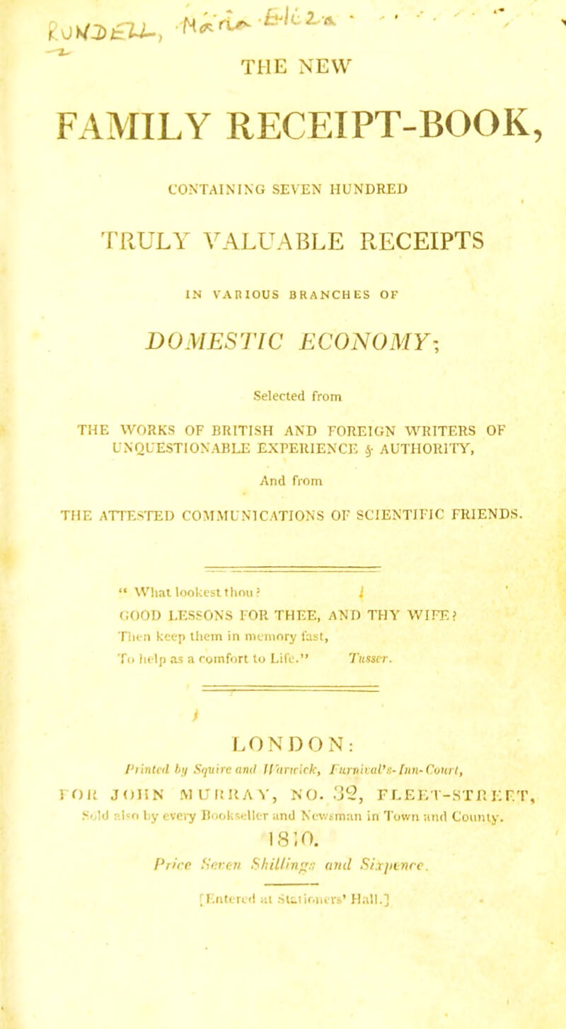 gukto£U., ‘ THE NEW FAMILY RECEIPT-BOOK CONTAINING SEVEN HUNDRED TRULY VALUABLE RECEIPTS IN VARIOUS BRANCHES OF DOMESTIC ECONOMY• Selected from THE WORKS OF BRITISH AND FOREIGN WRITERS OF UNQUESTIONABLE EXPERIENCE V AUTHORI TY, And from THE ATTESTED COMMUNICATIONS OF SCIENTIFIC FRIENDS. “ What lookestthou? J GOOD LESSONS FOR THEE, AND THY WIFE? Then keep them in memory fast, To help as a comfort to Life.*' Tusscr. I LONDON: Pi intcd by Squire a ml If a ncick, furn i Mil’s- In n- Court, roil JOHN MURRAY, NO. 32, FEE El-ST II EFT Sold also by every Bookseller and Newsman in Town and County. 1810. f’ricr Seven Shilling:; and Sixjitnre.
