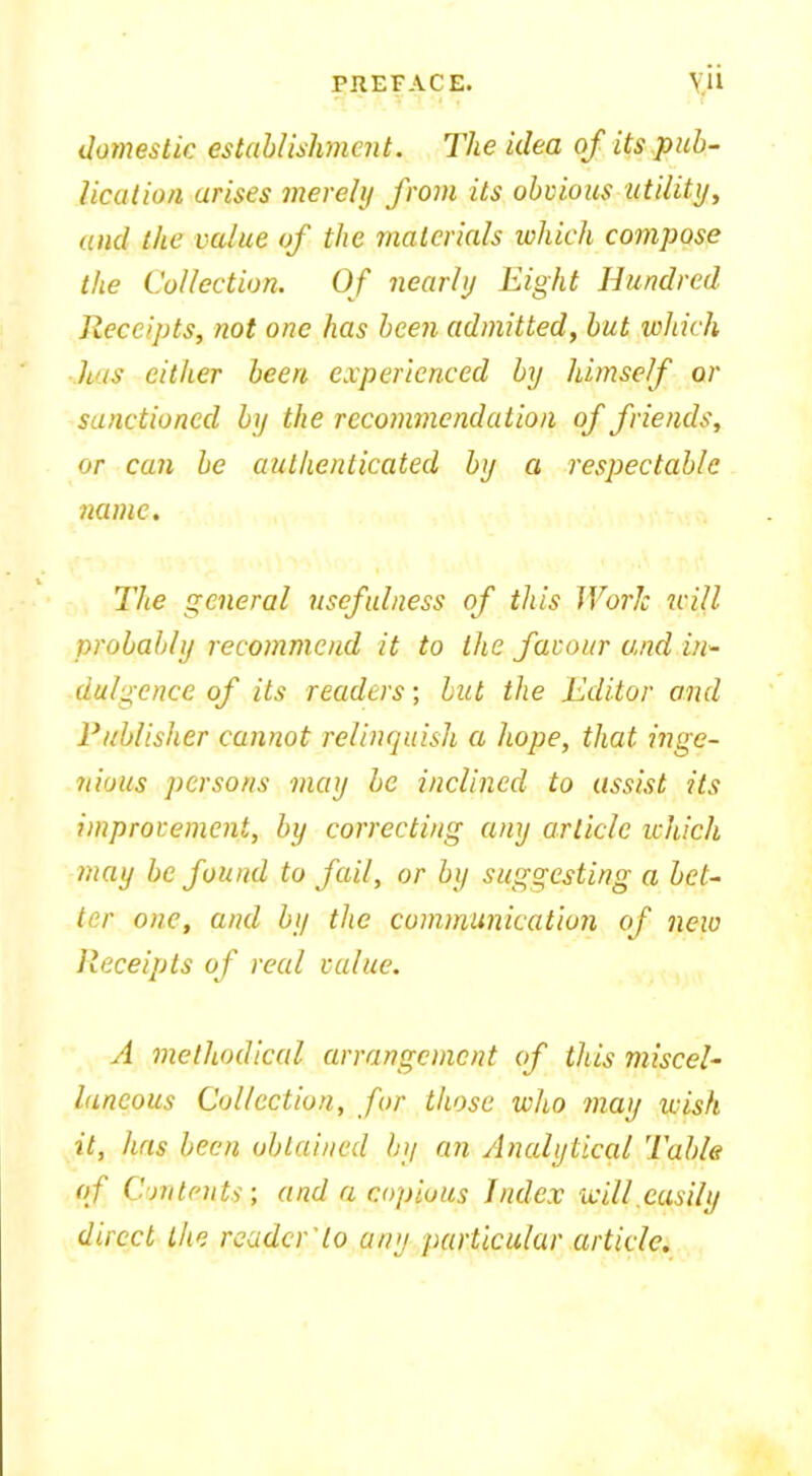 domestic establishment. The idea of its pub- lication arises merely from its obvious utility, and the value of the materials which compose the Collection. Of nearly Eight Hundred Receipts, not one has been admitted, but which has either been experienced by himself or sanctioned by the recommendation of friends, or can be authenticated by a respectable name. The general usefulness of this Worlc will probably recommend it to the favour and in- dulgence of its readers; but the Editor and Publisher cannot relinquish a hope, that inge- nious persons may be inclined to assist its improvement, by correcting any article which may be found to fail, or by suggesting a bet- ter one, and by the communication of new Receipts of real value. A methodical arrangement of this miscel- laneous Collection, for those who may wish it, has been obtained by an Analytical Table of Contents; and a copious Index will easily direct the reader'to any particular article.