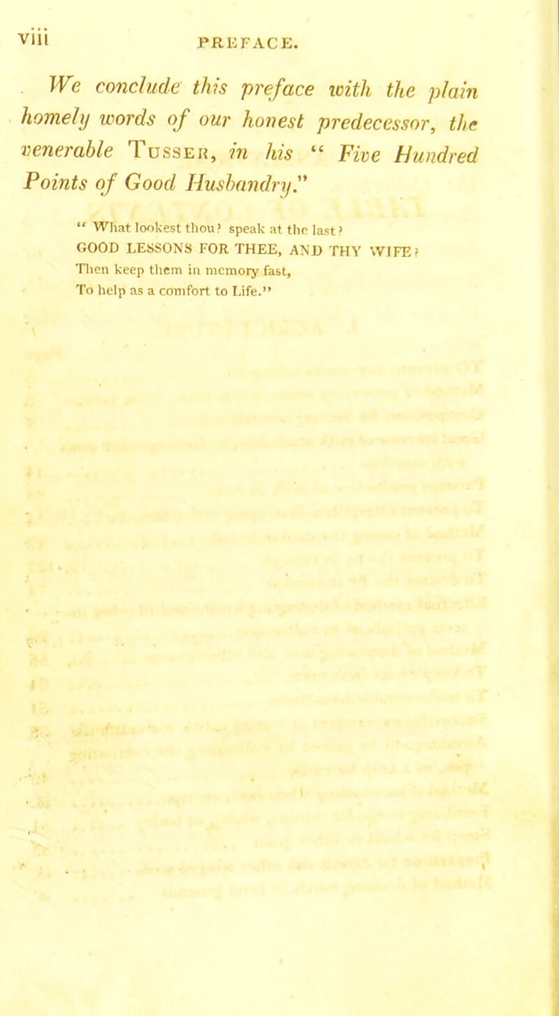 We conclude this preface icith the plain homely words of our honest predecessor, the venerable Tusser, in his “ Five Hundred Points of Good Husbandry. “ What lookest thou > speak at the last > GOOD LESSONS FOR THEE, AND THY WIFE I Then keep them in memory fast. To help as a comfort to Life.”