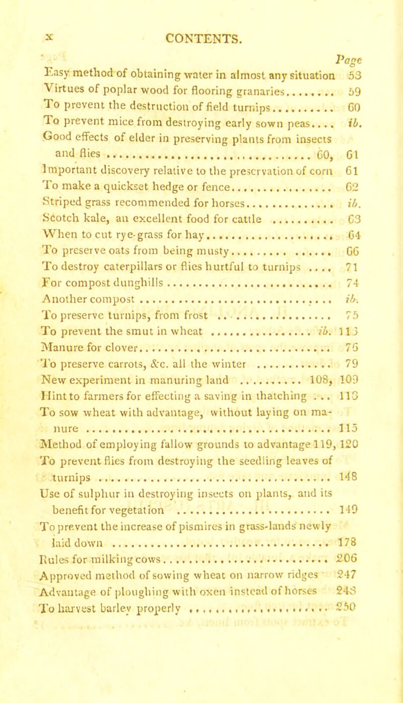 Page Easy method of obtaining water in almost any situation 53 Virtues of poplar wood for flooring granaries 59 To prevent the destruction of field turnips GO To prevent mice from destroying early sown peas.... ib. Good effects of elder in preserving plants from insects and flies CO, G1 Important discovery relative to the preservation of corn Cl To make a quickset hedge or fence G2 Striped grass recommended for horses ib. Scotch kale, an excellent food for cattle C3 When to cut rye-grass for hay G4 To preserve oats from being musty G6 To destroy caterpillars or flies hurtful to turnips .... 71 For compost dunghills 74 Another compost ib-. To preserve turnips, from frost .. 75 To prevent the smut in wheat ib. 113 Manure for clover 7G To preserve carrots, &c. ail the winter 79 New experiment in manuring land 108, 109 I lint to farmers for effecting a saving in thatching ... 113 To sow wheat with advantage, without laying on ma- nure 115 Method of employing fallow grounds to advantage 119,120 To prevent flies from destroying the seedling leaves of turnips 148 Use of sulphur in destroying insects on plants,, and its benefit for vegetation 149 To prevent the increase of pismires in grass-lands new ly laid down 178 Rules for milking cows 206 Approved method of sowing wheat on narrow ridges 247 Advantage of ploughing with oxen instead of horses 248 To harvest barley properly 250