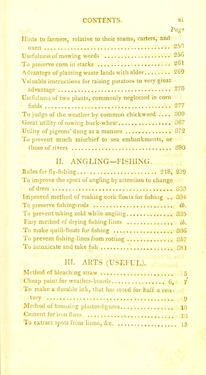Vage Uinta to farmers, relative to their teams, carters, and Usefulness of mowing weeds 25G To preserve corn in stacks 261 Advantage of planting waste lands with alder 269 A'aluable instructions for raising potatoes to very great advantage 270 Usefulness of two plants, commonly neglected in corn fields 277 To judge of the weather by common chickweed .... 300 Great utility of sowing buck-wheat 367 Utility of pigeons’ dung as a manure 372 To prevent much mischief to sea embankments, or those of rivers 380 IT. ANGLING—FISHING. Rules for fly-fishing. 218, 239 To improve the sport of angling by attention to change of dress 533 Improved method of making cork floats for fishing .. 334 To preserve fishing-rods ib. To prevent taking cold while angling 335 Easy method of drying fishing-lines ib. To make quill-floats for fishing 336 To prevent fishing-lines from rotting 357 To intoxicate and take fish v, 581 Ilf. ARTS (USEFUL). Method of bleaching straw 5 Cheap paint for weather-boards 5 y To make a durable ink, that has stood for half a cen - tury 9 Method of bronzing plaster-figures 10 Cement for iron flues To extract spots from linen, &c 13