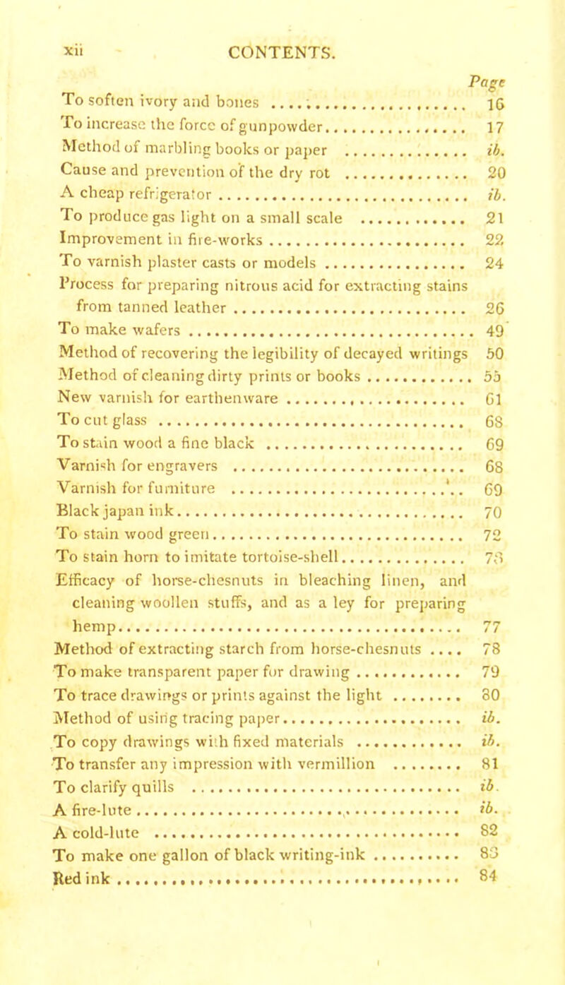 To soften ivory and bones To increase the force of gunpowder Method of marbling books or paper Cause and prevention of the dry rot A cheap refrigerator To produce gas light on a small scale Improvement in fire-works To varnish plaster casts or models Process for preparing nitrous acid for extracting stains from tanned leather To make wafers Method of recovering the legibility of decayed writings Method of cleaning dirty prints or books New varnish for earthenware To cut glass To stain wood a fine black Varnish for engravers Varnish for furniture *.. Black japan ink To stain wood green To stain horn to imitate tortoise-shell Efficacy of horse-chesnuts in bleaching linen, and cleaning woollen stuffs, and as a ley for preparing hemp Method of extracting starch from horse-chesnuts .... To make transparent paper for drawing To trace drawings or prints against the light Method of using tracing paper To copy drawings with fixed materials To transfer any impression with vermillion To clarify quills A fire-lute , A cold-lute To make one gallon of black writing-ink Red ink * • • • • Page 1G 17 ib. 20 ib. 21 22 24 26 . 49 50 . 55 Gl 68 69 68 69 70 72 78 78 79 80 ib. ib. 81 ib. ib. 82 83 84