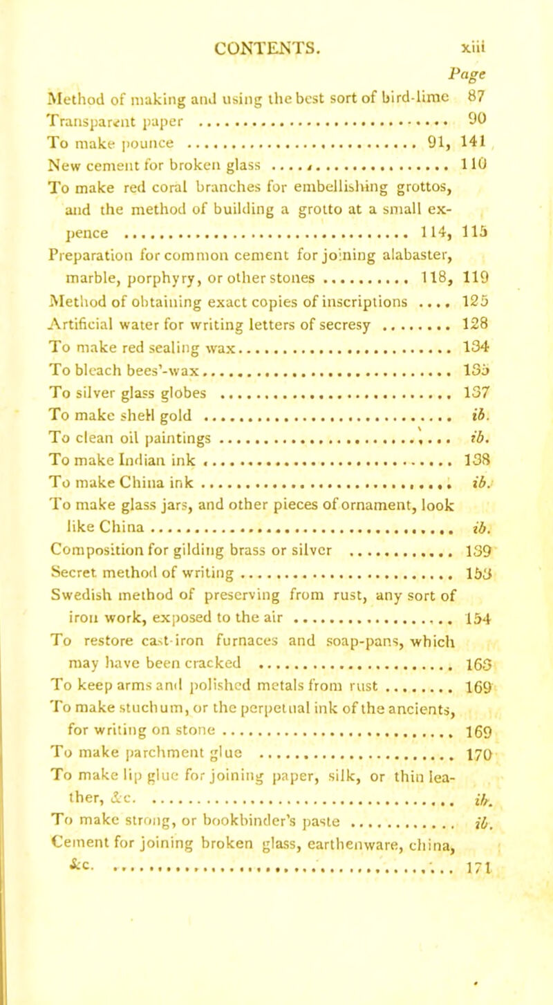 Page Method of making and using the best sort of bird-lime 87 Transparent paper 90 To make pounce 91, 141 New cement for broken glass ..... 110 To make red coral branches for embellishing grottos, and the method of building a grotto at a small ex- pence 114, lib Preparation for common cement for joining alabaster, marble, porphyry, or other stones 118, 119 Method of obtaining exact copies of inscriptions .... 125 Artificial water for writing letters of secresy 128 To make red sealing wax 134 To bleach bees’-wax 135 To silver glass globes 137 To make shell gold ib. To clean oil paintings ib. To make Indian ink 138 To make China ink ibj To make glass jars, and other pieces of ornament, look like China ib. Composition for gilding brass or silver 139 Secret method of writing 153 Swedish method of preserving from rust, any sort of iron work, exposed to the air 154 To restore cast-iron furnaces and soap-pans, which may have been cracked 163 To keep arms and polished metals from rust 169 To make stuchum, or the perpetual ink of the ancients, for writing on stone 169 To make parchment glue 170 To make lip glue for joining paper, silk, or thin lea- ther, &c ib. To make strong, or bookbinder’s paste jb. Cement for joining broken glass, earthenware, china, &c. 171