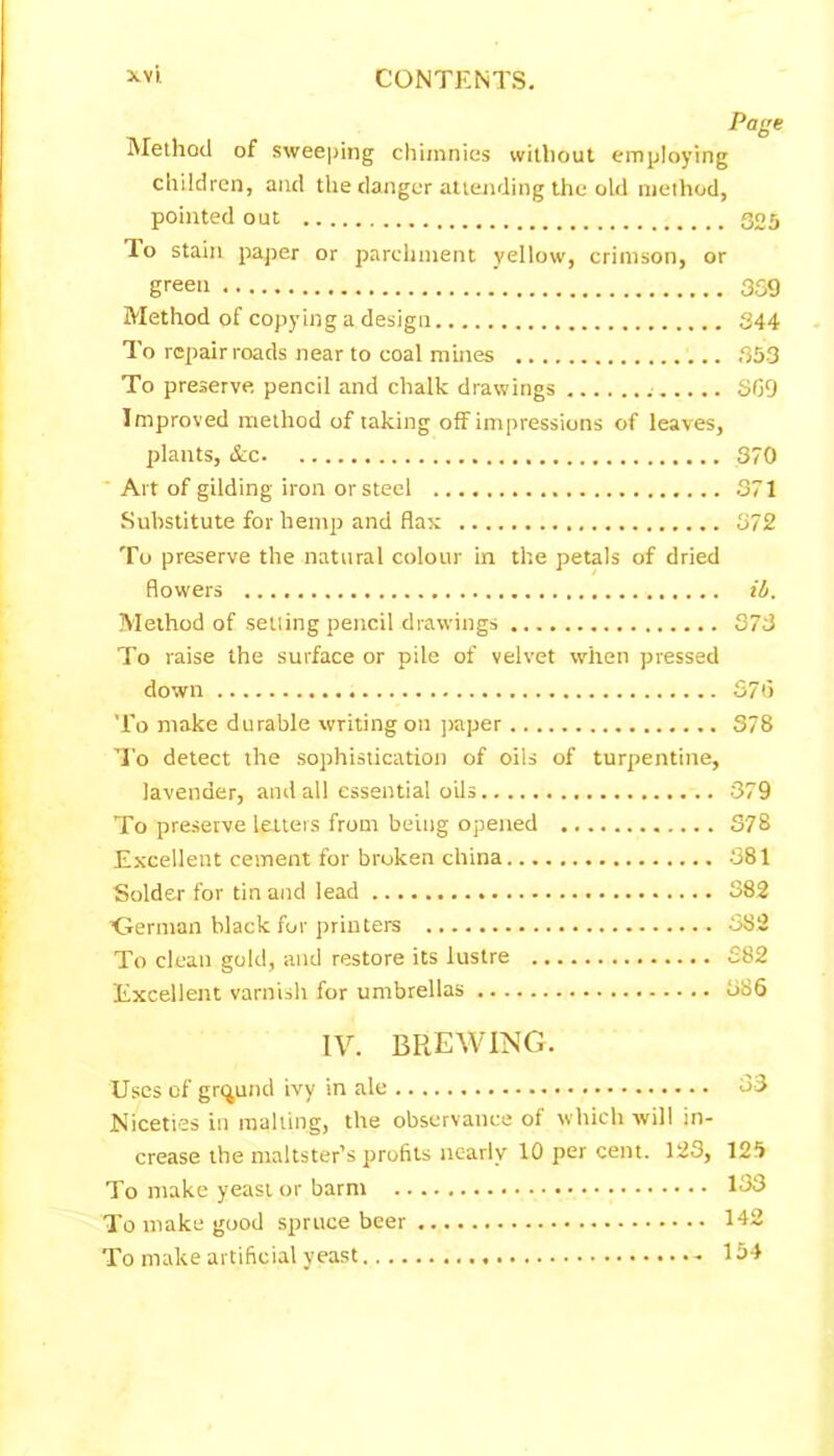 Page Method of sweeping chimnies without employing children, and the danger attending the old method, pointed out 305 To stain paper or parchment yellow, crimson, or green 359 Method of copying a design 344 To repair roads near to coal mines 353 To preserve pencil and chalk drawings 869 Improved method of taking off impressions of leaves, plants, &c 370 ‘ Art of gilding iron or steel 371 Substitute for hemp and flax 372 To preserve the natural colour in the petals of dried flowers ili. Method of setting pencil drawings 373 To raise the surface or pile of velvet when pressed down 3715 To make durable writing on paper 378 To detect the sophistication of oils of turpentine, lavender, and all essential oils 379 To preserve letters from being opened 378 Excellent cement for broken china 381 Solder for tin and lead 382 ’German black for printers 382 To clean gold, and restore its lustre 382 Excellent varnish for umbrellas 886 IV. BREWING. Uses of ground ivy in ale 83 Niceties in malting, the observance of which will in- crease the maltster’s profits nearly 10 per cent. 123, 125 To make yeast or barm 133 To make good spruce beer 142 To make artificial yeast - 154