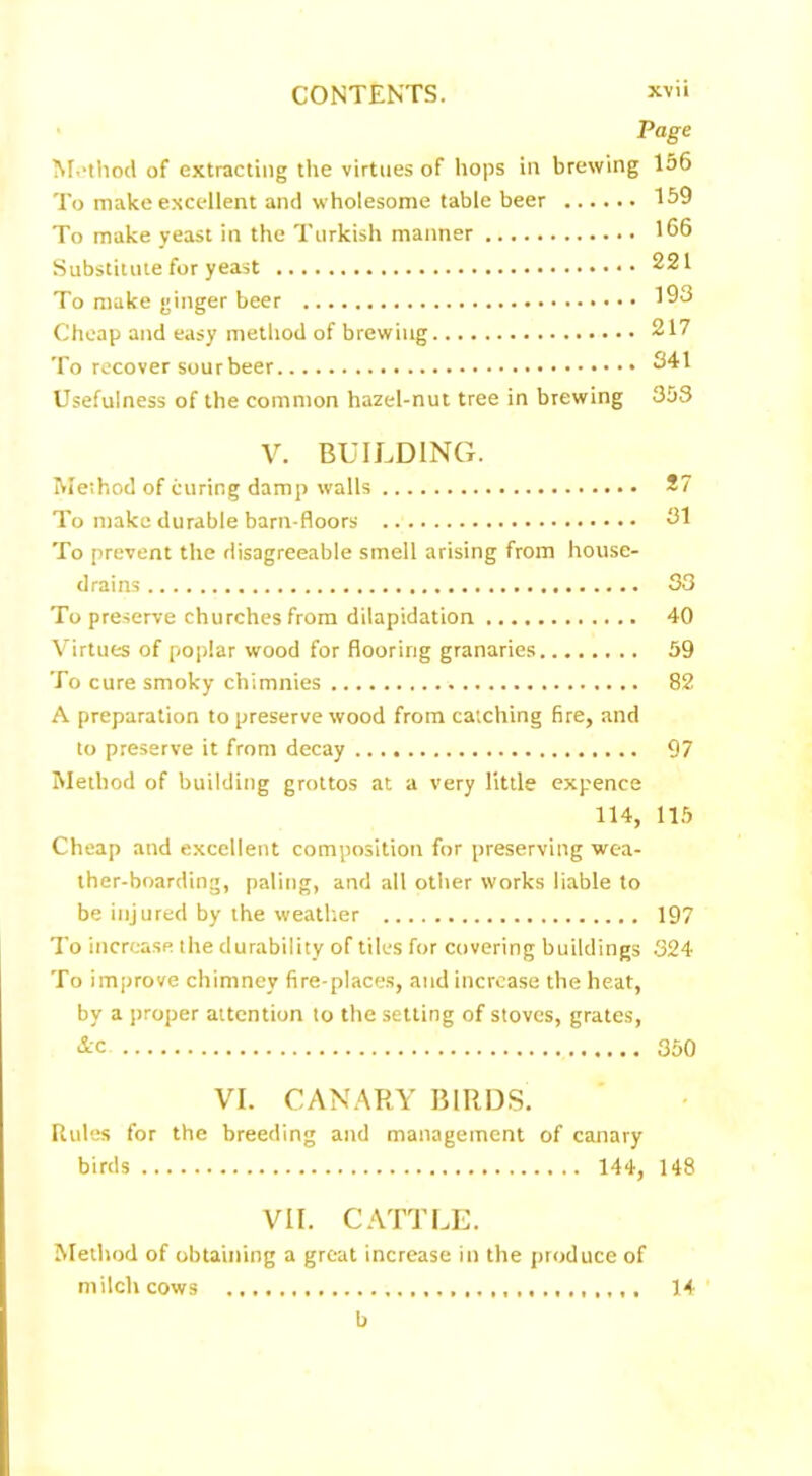 Page Method of extracting the virtues of hops in brewing 156 To make excellent and wholesome table beer 159 To make yeast in the Turkish manner 166 Substitute for yeast 221 To make ginger beer 193 Cheap and easy method of brewing 217 To recover sour beer 341 Usefulness of the common hazel-nut tree in brewing 35S V. BUILDING. Method of curing damp walls 27 To make durable barn-floors 31 To prevent the disagreeable smell arising from house- drains 33 To preserve churches from dilapidation 40 Virtues of poplar wood for flooring granaries 59 To cure smoky chimnies 82 A preparation to preserve wood from catching fire, and to preserve it from decay 97 Method of building grottos at a very little expence 114, 115 Cheap and excellent composition for preserving wea- ther-boarding, paling, and all other works liable to be injured by the weather 197 To increase the durability of tiles for covering buildings 324 To improve chimney fire-places, and increase the heat, by a proper attention to the setting of stoves, grates, &c 350 VI. CANARY BIRDS. Rules for the breeding and management of canary birds 144, 148 VII. CATTLE. Method of obtaining a great increase in the produce of milch cows 14 b