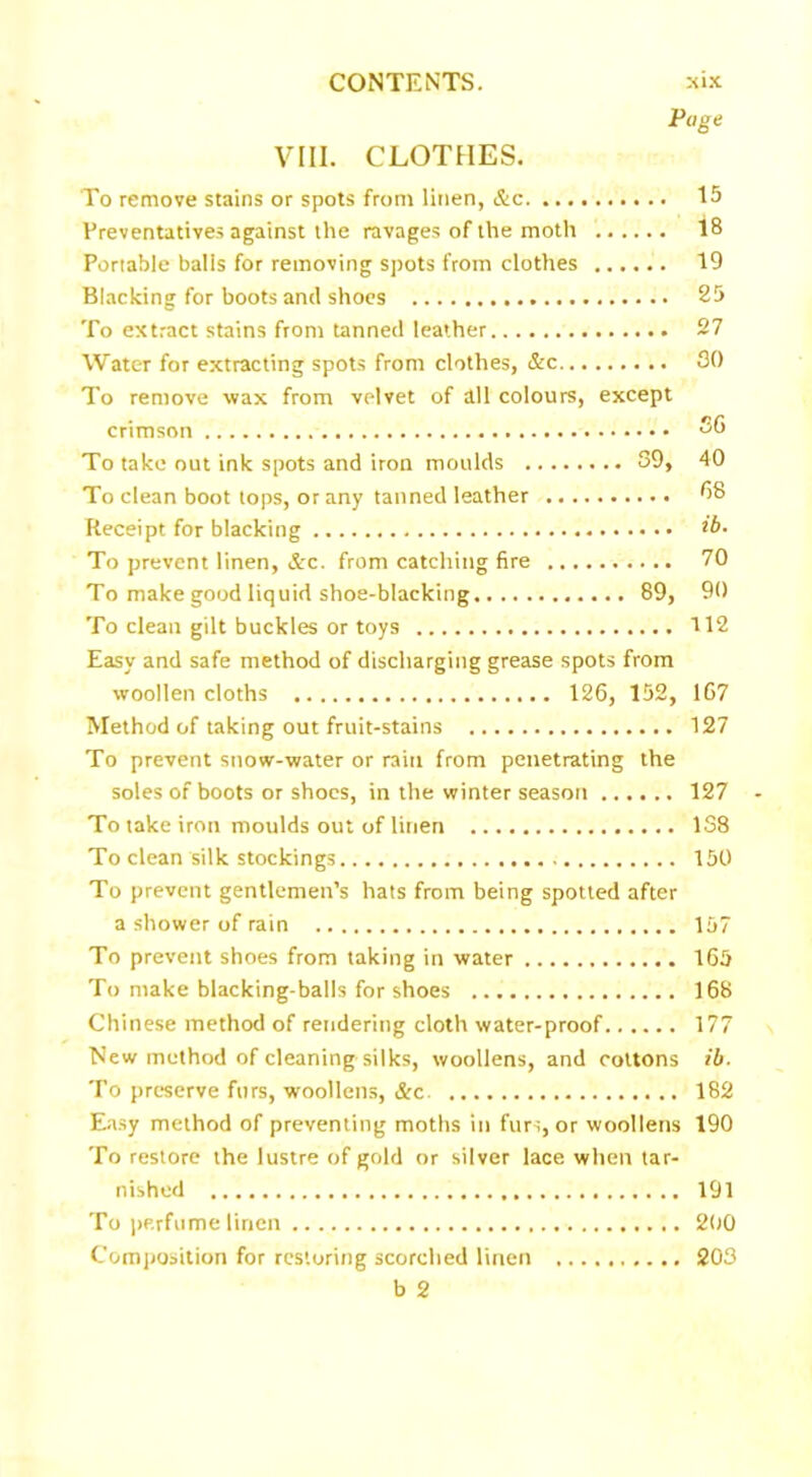 Page VIII. CLOTHES. To remove stains or spots from linen, &c 15 Preventatives against the ravages of the moth 18 Portable balis for removing spots from clothes 19 Blacking for boots and shoes 25 To extract stains from tanned leather 27 Water for extracting spots from clothes, &c SO To remove wax from velvet of all colours, except crimson To take out ink spots and iron moulds 39, 40 To clean boot tops, or any tanned leather *>8 Receipt for blacking ib. To prevent linen, &c. from catching fire 70 To make good liquid shoe-blacking 89, 90 To clean gilt buckles or toys 112 Easy and safe method of discharging grease spots from woollen cloths 126, 152, 167 Method of taking out fruit-stains 127 To prevent snow-water or rain from penetrating the soles of boots or shoes, in the winter season 127 To take iron moulds out of linen 138 To clean silk stockings 150 To prevent gentlemen’s hats from being spotted after a shower of rain 157 To prevent shoes from taking in water 165 To make blacking-balls for shoes 168 Chinese method of rendering cloth water-proof 177 New method of cleaning silks, woollens, and cottons ib. To preserve furs, woollens, &c 182 Easy method of preventing moths in furs, or woollens 190 To restore the lustre of gold or silver lace when tar- nished 191 To perfume linen 200 Composition for restoring scorched linen 203 b 2