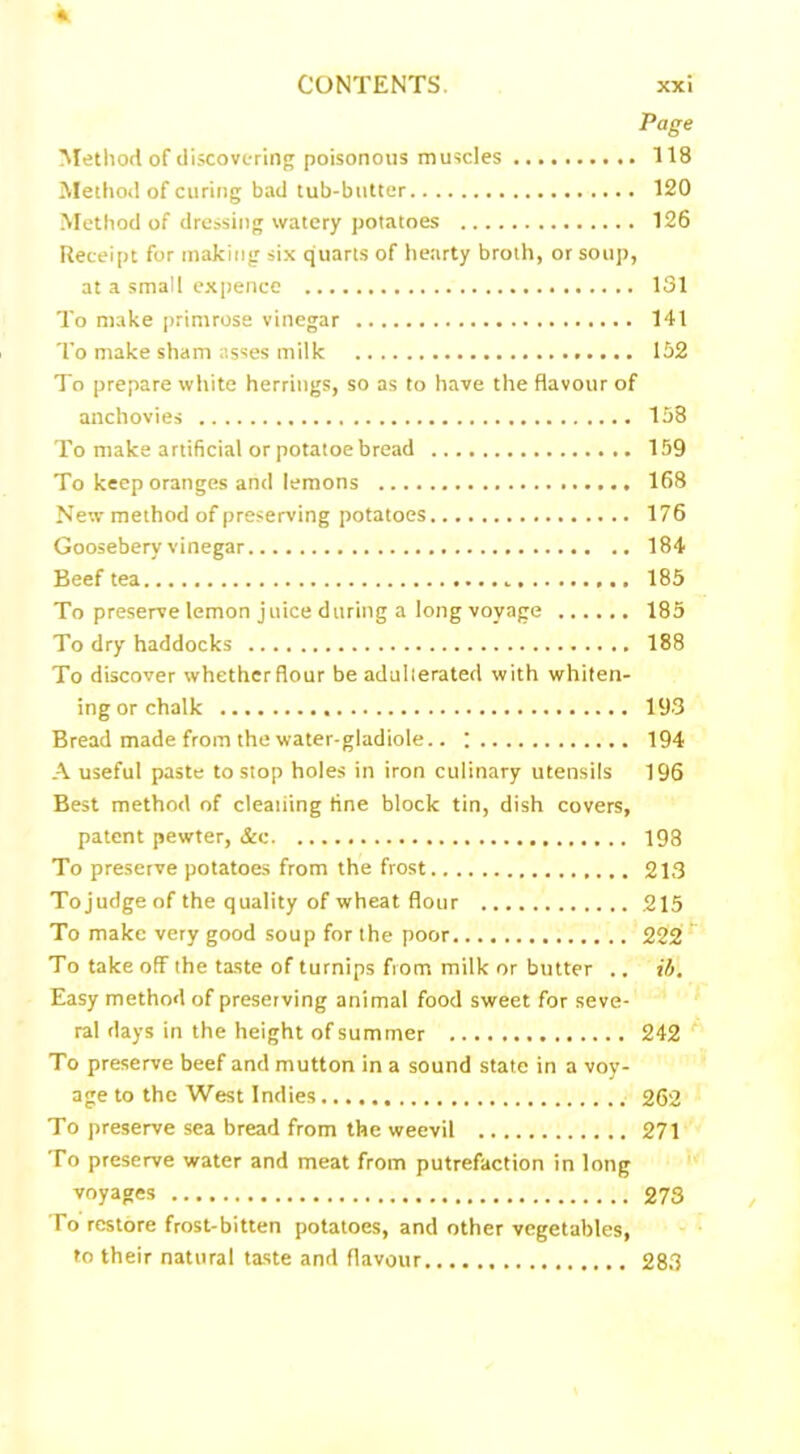 Page Method of discovering poisonous muscles 118 Method of curing bad tub-butter 120 Method of dressing watery potatoes 126 Receipt for making six quarts of hearty broth, or soup, at a small expence 131 To make primrose vinegar 141 To make sham asses milk 152 To prepare white herrings, so as to have the flavour of anchovies 158 To make artificial or potatoe bread 159 To keep oranges and lemons 168 New method of preserving potatoes 176 Goosebery vinegar 184 Beef tea 185 To preserve lemon juice during a long voyage 185 To dry haddocks 188 To discover whether flour be adulterated with whiten- ing or chalk 193 Bread made from the water-gladiole.. ; 194 A useful paste to stop holes in iron culinary utensils 196 Best method of cleaning fine block tin, dish covers, patent pewter, &c 198 To preserve potatoes from the frost 213 Tojudge of the quality of wheat flour 215 To make very good soup for the poor 222 To take off the taste of turnips from milk or butter .. ib. Easy method of preserving animal food sweet for seve- ral days in the height of summer 242 To preserve beef and mutton in a sound state in a voy- age to the West Indies 262 To preserve sea bread from the weevil 271 To preserve water and meat from putrefaction in long voyages 273 To restore frost-bitten potatoes, and other vegetables, to their natural taste and flavour 283