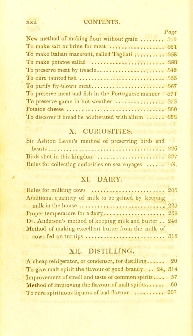 . -Page New method of making flour without grain 315 To make salt or brine for meat 321 To make Italian macaroni, called Tagliati 338 To make potatoe sallad 338 To preserve meat by treacle 348 To cure tainted fish 355 To purify fly-blown meat 367 To preserve meat and fish in the Portuguese manner 371 To preserve game in hot weather 373 Fotatoe cheese 380 To discover if bread be adulterated with allum 383 X. CURIOSITIES. Sir Ashton Lever’s method of preserving birds and beasts 226 Birds shot in this kingdom 227 Rules for collecting curiosities on sea voyages ib. XI. DAIRY. Rules for milking cows 206 Additional quantity of milk to be gained by keeping milk in the house 223 Proper temperature for a dairy 239 Dr. Anderson’s method of keeping milk and butter .. 246 Method of making excellent butter from the milk of cows fed on turnips 316 XII. DISTILLING. A cheap refrigerator, or condenser, for distilling 20 To give malt spirit the flavour of good brandy .. 24, 314 Improvement of smell and taste of common spirits.... 57 Method of improving the flavour of malt spirits 60 To cure spirituous liquors of bad flavour 207