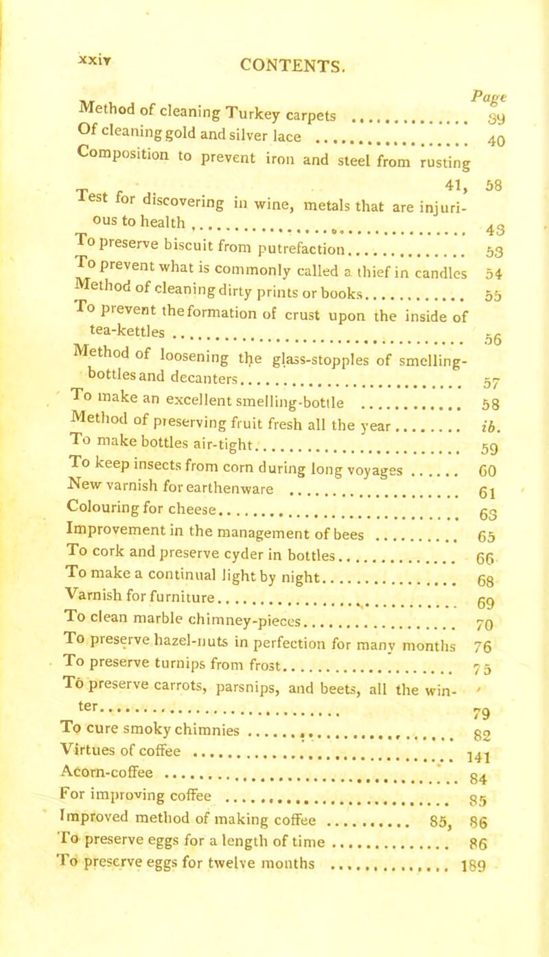XX1Y i»r i. Page Method of cleaning Turkey carpets gy Of cleaning gold and silver lace 40 Composition to prevent iron and steel from rusting T 41, 58 lest for discovering in wine, metals that are injuri- ous to health rjp •• ...» i O o preserve biscuit from putrefaction 53 To prevent what is commonly called a thief in candles 54 Method of cleaning dirty prints or books 55 To pi event the formation of crust upon the inside of tea-kettles .. -c Method of loosening the glass-stopples of smelling- bottles and decanters gy To make an excellent smelling-bottle 58 Method of pieserving fruit fresh all the year ib. To make bottles air-tight 59 To keep insects from corn during long voyages GO New varnish for earthenware gj Colouring for cheese g3 Improvement in the management of bees 65 To cork and preserve cyder in bottles gg To make a continual light by night gg Varnish for furniture gg To clean marble chimney-pieces 70 To preserve hazel-nuts in perfection for many months 76 To preserve turnips from frost 75 To preserve carrots, parsnips, and beets, all the win- ' ter 79 To cure smoky chimnies g2 Virtues of coffee Acorn-coffee g4 For improving coffee gg Improved method of making coffee 85, 86 To preserve eggs for a length of time 86 To preserve eggs for twelve months 189