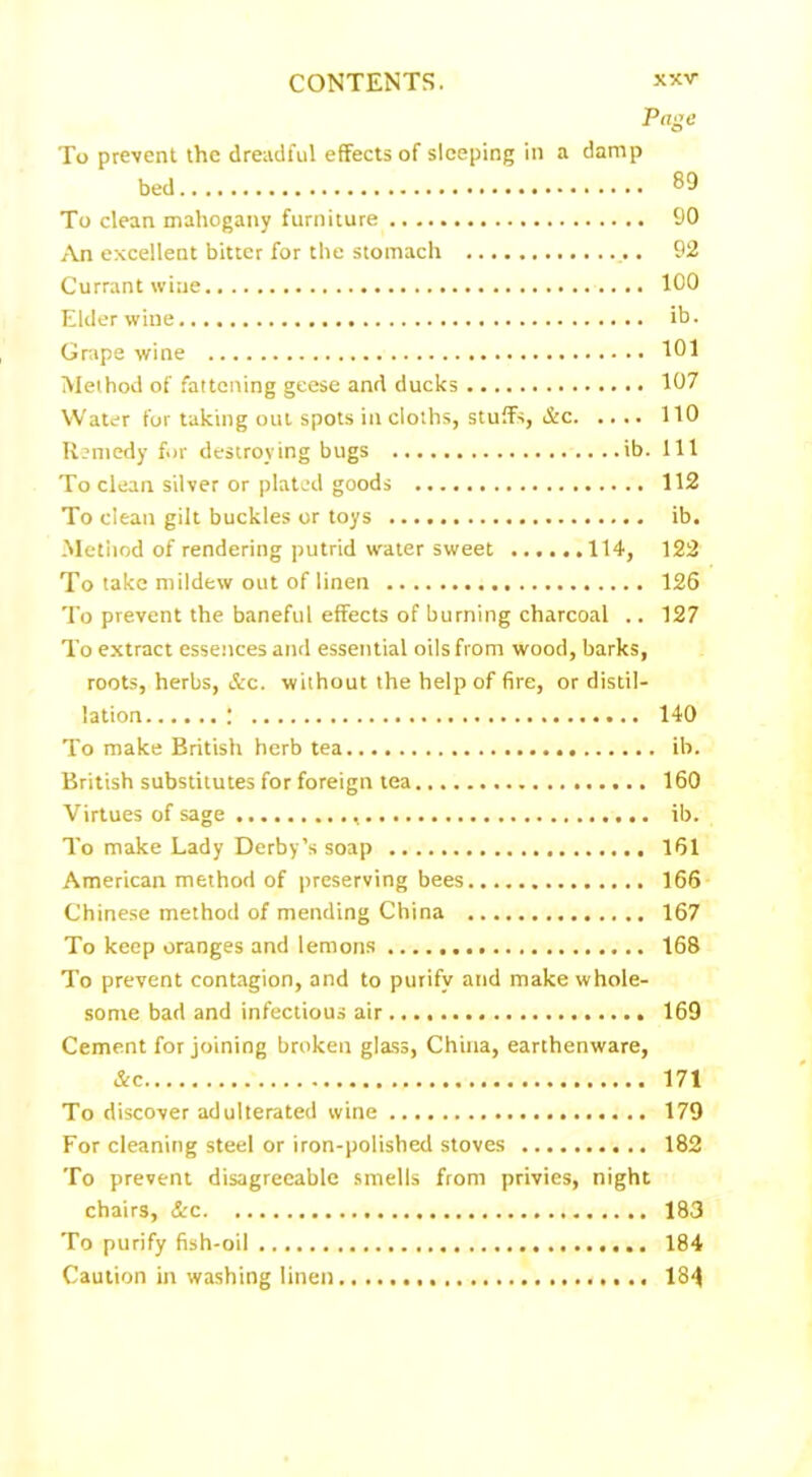 Page To prevent the dreadful effects of sleeping in a damp bed To clean mahogany furniture 90 An excellent bitter for the stomach .. 92 Currant wine 100 Elder wine. ib. Grape wine 101 Method of fattening geese and ducks 107 Water for taking out spots in cloths, stuffs, &c 110 Remedy for destroying bugs ib. Ill To clean silver or plated goods 112 To clean gilt buckles or toys ib. Metiiod of rendering putrid water sweet .114, 122 To take mildew out of linen 126 To prevent the baneful effects of burning charcoal .. 127 To extract essences and essential oils from wood, barks, roots, herbs, &c. without the help of fire, or distil- lation f 140 To make British herb tea ib. British substitutes for foreign tea 160 Virtues of sage ib. To make Lady Derby’s soap 161 American method of preserving bees 166 Chinese method of mending China 167 To keep oranges and lemons 168 To prevent contagion, and to purify and make whole- some bad and infectious air 169 Cement for joining broken glass, China, earthenware, &c 171 To discover adulterated wine 179 For cleaning steel or iron-polished stoves 182 To prevent disagreeable smells from privies, night chairs, &c 183 To purify fish-oil 184 Caution in washing linen 184