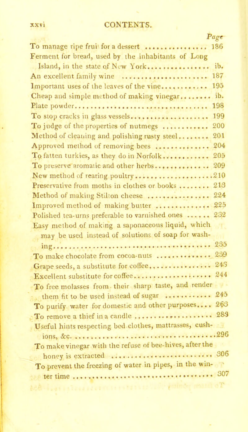 Page To manage ripe frui1 for a dessert 186 Ferment for bread, used by the inhabitants of Long Island, in the state of New York ib. An excellent family wine 187 Important uses of the leaves of the vine 195 Cheap and simple method of making vinegar ib. Plate powder 198 To stop cracks in glass vessels 199 To judge of the properties of nutmegs 200 Method of cleaning and polishing rusty steel 201 Approved method of removing bees 204 To fatten turkies, as they do in Norfolk 205 To preserve aromatic and other herbs 209 New method of rearing poultry 210 Preservative from moths in clothes or books 213 Method of making Stilton cheese 224 Improved method of making butter 225 Polished tea-urns preferable to varnished ones 232 Easy method of making a saponaceous liquid, which may be used instead of solutions of soap for wash- ing 235 To make chocolate from cocoa-nuts 239 Grape seeds, a substitute for coffee 243 Excellent substitute for coffee 244 To free molasses from their sharp taste, and render them fit to be used instead of sugar 245 To purify water for domestic and other purposes.... 263 To remove a thief in a candle 283 Useful hints respecting bed clothes, mattrasses, cush- ions, 296 To make vinegar with the refuse of bee-hives, after the honey is extracted 306 To prevent the freezing of water in pipes, in the win- - ter time 307