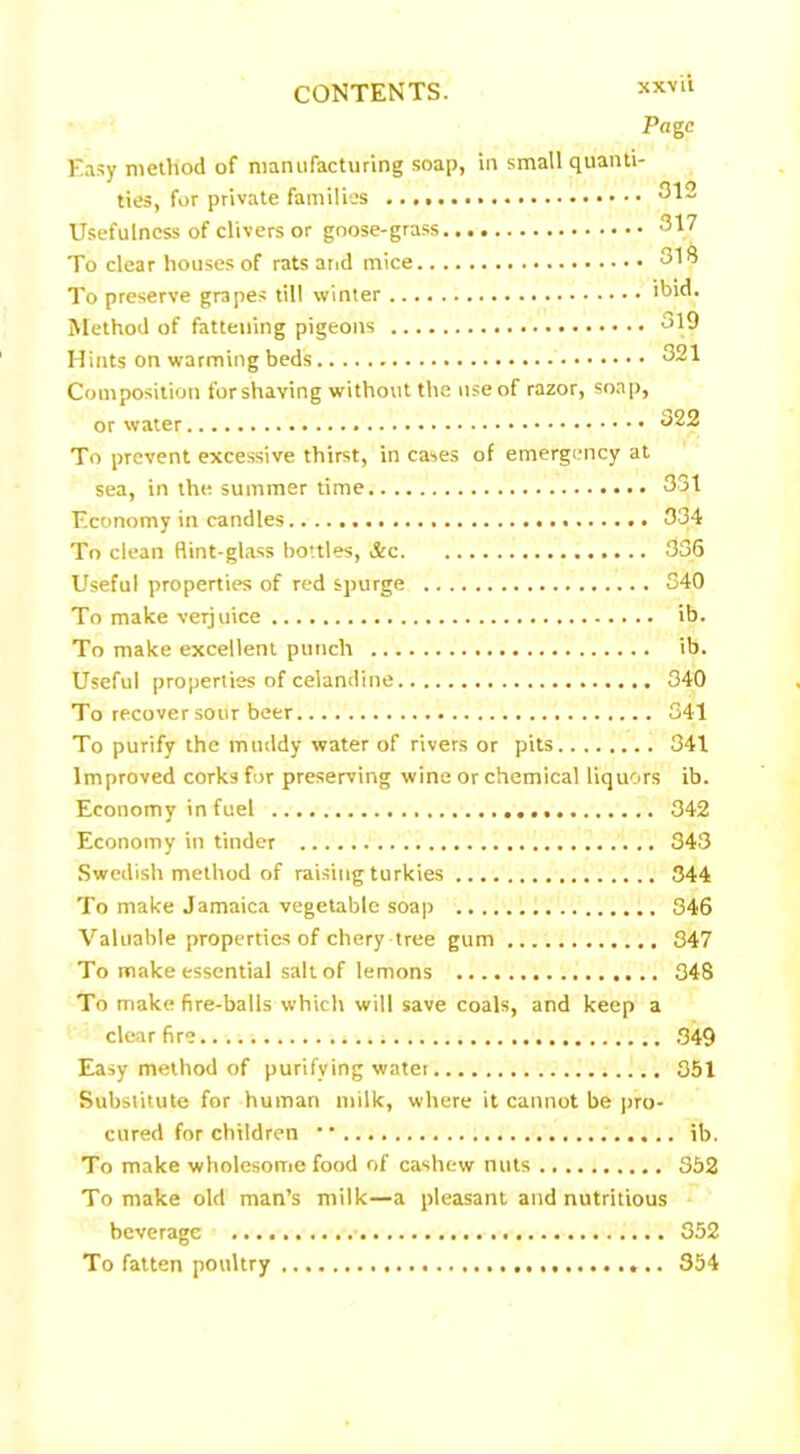 xxv ii Page Easy method of manufacturing soap, in small quanti- ties, for private families 312 Usefulness of clivers or goose-grass 317 To clear houses of rats and mice 318 To preserve grapes till winter ibid. Method of fattening pigeons 319 Hints on warming beds 321 Composition for shaving without the use of razor, soap, or water 322 To prevent excessive thirst, in cases of emergency at sea, in the summer time 331 Economy in candles 334 To clean flint-glass bottles, &c 336 Useful properties of red spurge 340 To make verjuice ib. To make excellent punch ib. Useful properties of celandine 340 To recover sour beer 341 To purify the muddy water of rivers or pits 341 Improved corks for preserving wine or chemical liquors ib. Economy in fuel 342 Economy in tinder 343 Swedish method of raising turkies 344 To make Jamaica vegetable soap 346 Valuable properties of chery tree gum 347 To make essential salt of lemons 348 To make fire-balls which will save coals, and keep a clear fire 349 Easy method of purifying water 351 Substitute for human milk, where it cannot be pro- cured for children •' ib. To make wholesome food of cashew nuts 352 To make old man’s milk—a pleasant and nutritious beverage 352 To fatten poultry 354