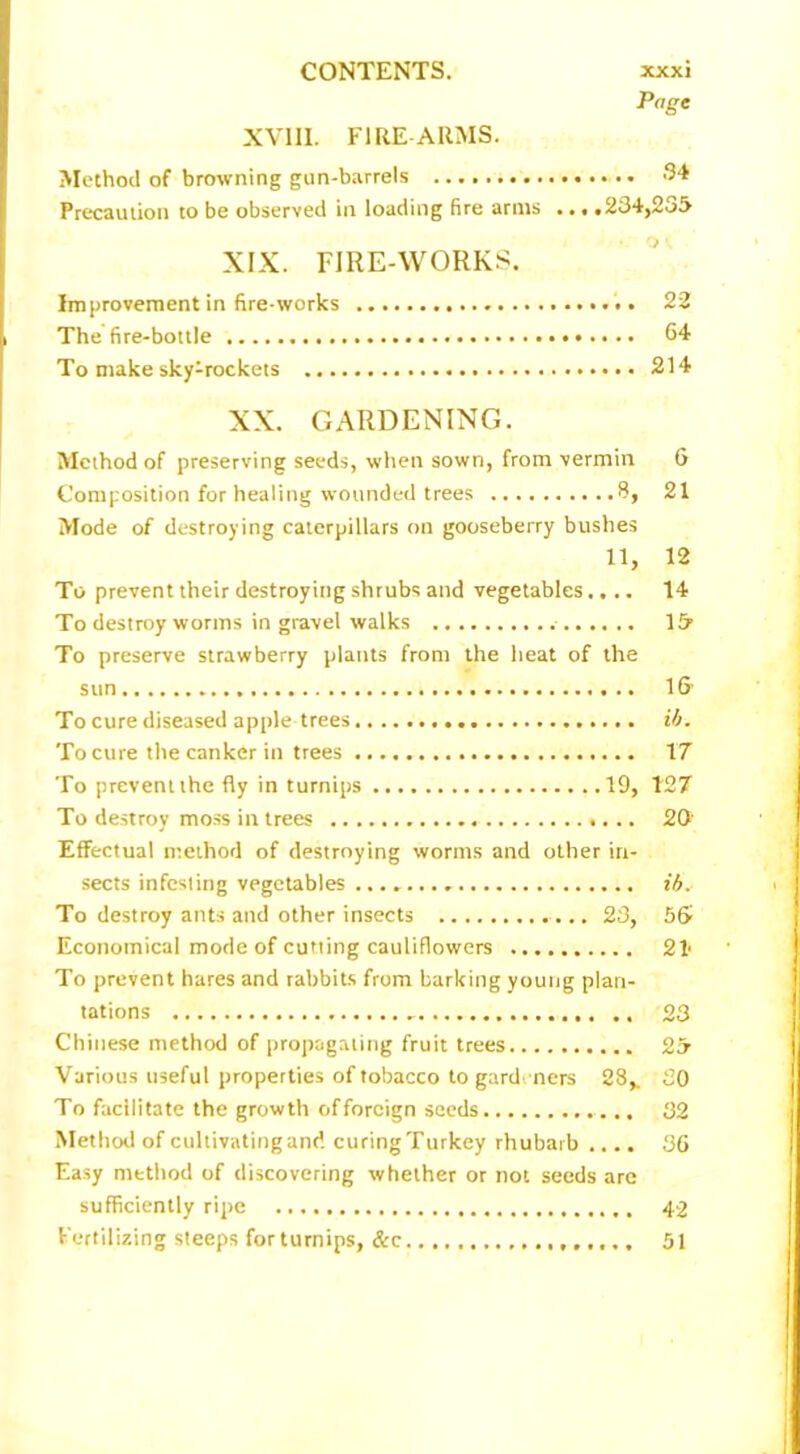 Page XVIII. FIRE-ARMS. Method of browning gun-barrels 34 Precaution to be observed in loading fire arms ... .234,235 XIX. FIRE-WORKS. Improvement in fire-works 22 The fire-bottle 64 To make sky-rockets 214 XX. GARDENING. Method of preserving seeds, when sown, from vermin 6 Composition for healing wounded trees 8, 21 Mode of destroying caterpillars on gooseberry bushes 11, 12 To prevent their destroying shrubs and vegetables.... 14 To destroy worms in gravel walks 15 To preserve strawberry plants from the heat of the sun 16 To cure diseased apple trees ib. To cure the canker in trees XT To prevent the fly in turnips 19, 127 To destroy moss in trees 20' Effectual method of destroying worms and other in- sects infesting vegetables ib. To destroy ants and other insects 23, 56 Economical mode of cutting cauliflowers 21 To prevent hares and rabbits from barking young plan- tations 23 Chinese method of propagating fruit trees 25 Various useful properties of tobacco to gard ners 28,. 20 To facilitate the growth of foreign seeds 32 Method of cultivating and curing Turkey rhubarb .... 36 Easy method of discovering whether or not seeds are sufficiently ripe 42 Fertilizing steeps for turnips, &c 51