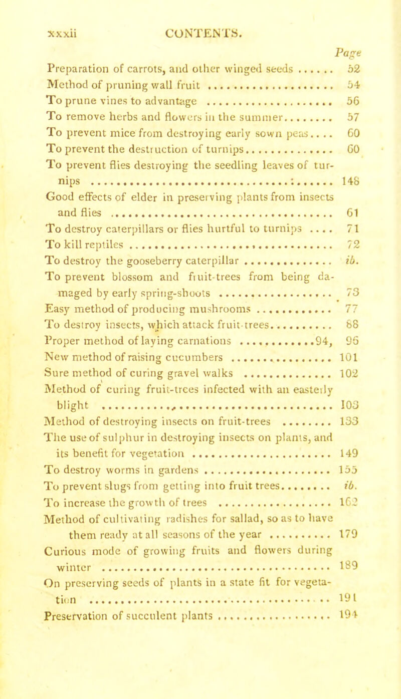 Page Preparation of carrots, and other winged seeds 52 Method of pruning wall fruit 54 To prune vines to advantage 56 To remove herbs and flowers in the summer 57 To prevent mice from destroying early sown peas.... 60 To prevent the destruction of turnips GO To prevent flies destroying the seedling leaves of tur- nips ; 148 Good effects of elder in preserving plants from insects and flies 61 To destroy caterpillars or flies hurtful to turnips .... 71 To kill reptiles 72 To destroy the gooseberry caterpillar ib. To prevent blossom and fiuit-trees from being da- maged by early spring-shoots 73 Easy method of producing mushrooms 77 To destroy insects, which attack fruit-trees 88 Proper method of laying carnations 94, 96 New method of raising cucumbers 101 Sure method of curing gravel walks 102 Method of curing fruit-trees infected with an easteily blight 103 Method of destroying insects on fruit-trees 133 The use of sulphur in destroying insects on plants, and its benefit for vegetation 149 To destroy worms in gardens 155 To prevent slugs from getting into fruit trees ib. To increase the growth of trees 162 Method of cultivating radishes for sallad, so as to have them ready at all seasons of the year 179 Curious mode of growing fruits and flowers during winter 189 On preserving seeds of plants in a state fit for vegeta- tion • • 191 Preservation of succulent plants 194