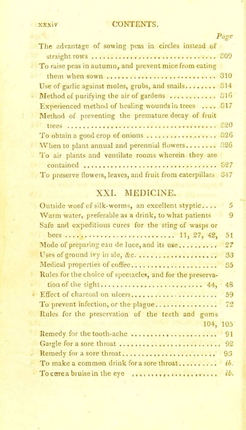 Page The advantage of sowing peas in circles instead of straight rows 209 To raise peas in autumn, and prevent mice from eating them when sown 310 Use of garlic against moles, grubs, and snails 214 Method of purifying the air of gardens 316 Experienced method of healing wounds in trees .... 317 Method of preventing the premature decay of fruit trees 220 To obtain a good crop of onions 826 When to plant annual and perennial flowers 320 To air plants and ventilate rooms wherein they are contained 527 To preserve flowers, leaves, and fruit from caterpillars 347 XXI. MEDICINE. Outside woof of silk-worms, an excellent styptic.... 5 Warm water, preferable as a drink, to what patients 9 Safe and expeditious cures for the sting of wasps or bees 11, 27, 42, 51 Mode of preparing eau de luce, and its use 27 Uses of ground ivy in ale, &c 33 Medical properties of coffee 35 Rules for the choice of spectacles, and for the preserva- tion of the sight 44, 48 Effect of charcoal on ulcers 59 To prevent infection, or the plague 72 Rules for the preservation of the teeth and gums 104, 105 Remedy for the tooth-ache 91 Gargle for a sore throat 92 Remedy for a sore throat 93 To make a common drink fora sore throat i/>. To cure a bruise in the eye rb.