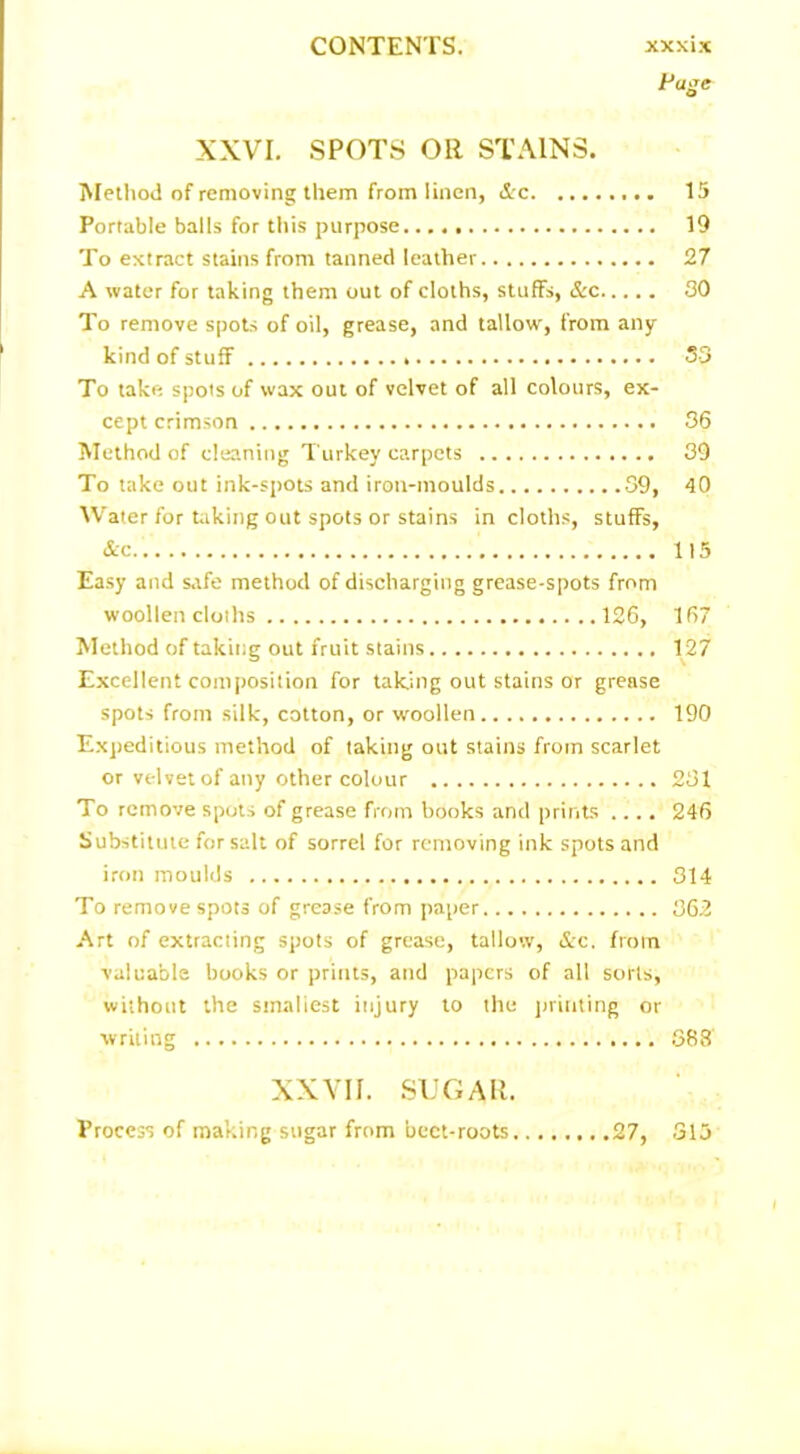 Huge XXVI. SPOTS OR STAINS. Method of removing them from linen, &c Portable balls for this purpose To extract stains from tanned leather A water for taking them out of cloths, stuffs, &c To remove spots of oil, grease, and tallow, from any kind of stuff To take spots of wax out of velvet of all colours, ex- cept crimson Method of cleaning Turkey carpets To take out ink-spots and iron-moulds 89, Water for taking out spots or stains in cloths, stuffs, &c Easy and safe method of discharging grease-spots from woollen cloths 126, Method of taking out fruit stains Excellent composition for taking out stains or grease spots from silk, cotton, or woollen Expeditious method of taking out stains from scarlet or velvet of any other colour To remove spots of grease from books and prints .... Substitute for salt of sorrel for removing ink spots and iron moulds To remove spots of grease from paper Art of extracting spots of grease, tallow, &c. from valuable books or prints, and papers of all sorts, without the smallest injury to the printing or writing 15 19 27 30 33 36 39 40 115 167 127 190 231 246 314 362 363 27, XXVII. SUGAR. Process of making sugar from beet-roots. 315