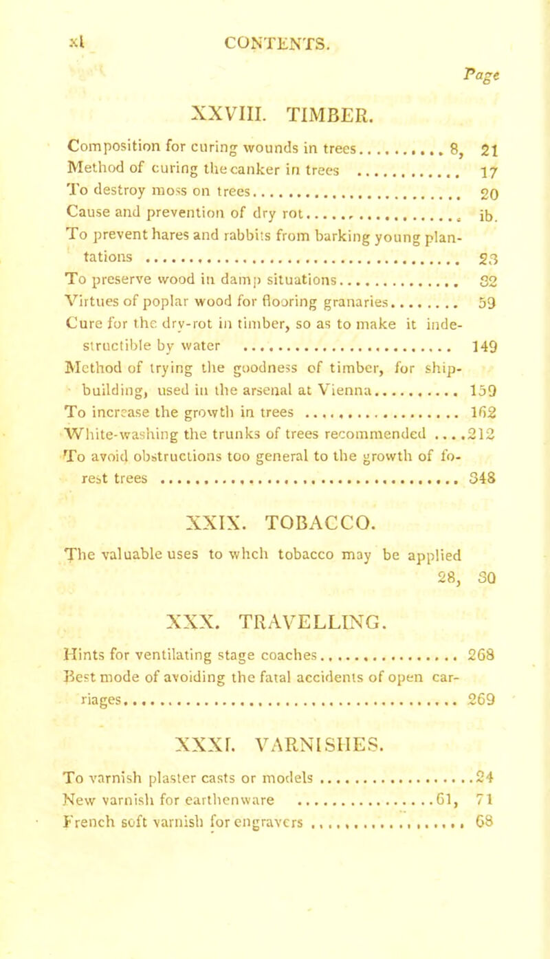 rage XXVIII. TIMBER. Composition for curing wounds in trees 8, 21 Method of curing the canker in trees 17 To destroy moss on trees 20 Cause and prevention of dry rot , ib. To prevent hares and rabbits from barking young plan- tations 23 To preserve wood in damp situations 32 Virtues of poplar wood for flooring granaries 59 Cure for the drv-rot in timber, so as to make it inde- structible by water 149 Method of trying the goodness of timber, for ship- building, used in the arsenal at Vienna 159 To increase the growth in trees 162 White-washing the trunks of trees recommended ... .212 To avoid obstructions too general to the growth of fo- rest trees 348 XXIX. TOBACCO. The valuable uses to whch tobacco may be applied 28, 30 XXX. TRAVELLING. Hints for ventilating stage coaches 268 Best mode of avoiding the fatal accidents of open car- riages 269 XXXI. VARNISHES. To varnish plaster casts or models 24 New varnish for earthenware 61, 71 French soft varnish for engravers .................. 68