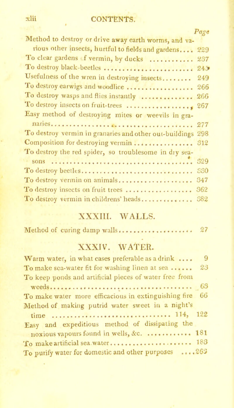 Page Method to destroy or drive away earth worms, and va- rious other insects, hurtful to fields and gardens.... 229 To clear gardens <,f vermin, by ducks 237 To destroy black-beetles * 243* Usefulness of the wren in destroying insects 249 To destroy earwigs and woodlice 266 To destroy wasps and flies instantly 266 To destroy insects on fruit-trees t 267 Easy method of destroying mites or weevils in gra- naries 277 To destroy vermin in granaries and other out-buildings 298 Composition for destroying vermin 312 To destroy the red spider, so troublesome in dty sea- sons 329 To destroy beetles 330 To destroy vermin on animals 347 To destroy insects on fruit trees 362 To destroy vermin in childrens’ heads 382 XXXIII. WALLS. Method of curing damp walls 27 XXXIV. WATER. Warm water, in what cases preferable as a drink .... 9 To make sea-water fit for washing linen at sea ...... 23 To keep ponds and artificial pieces of water free from weeds 63 To make water more efficacious in extinguishing fire 66 Method of making putrid water sweet in a night’s time 122 Easy and expeditious method of dissipating the noxious vapours found in wells, &c 181 To make artificial sea water 183 To purify water for domestic and other purposes .,. .263
