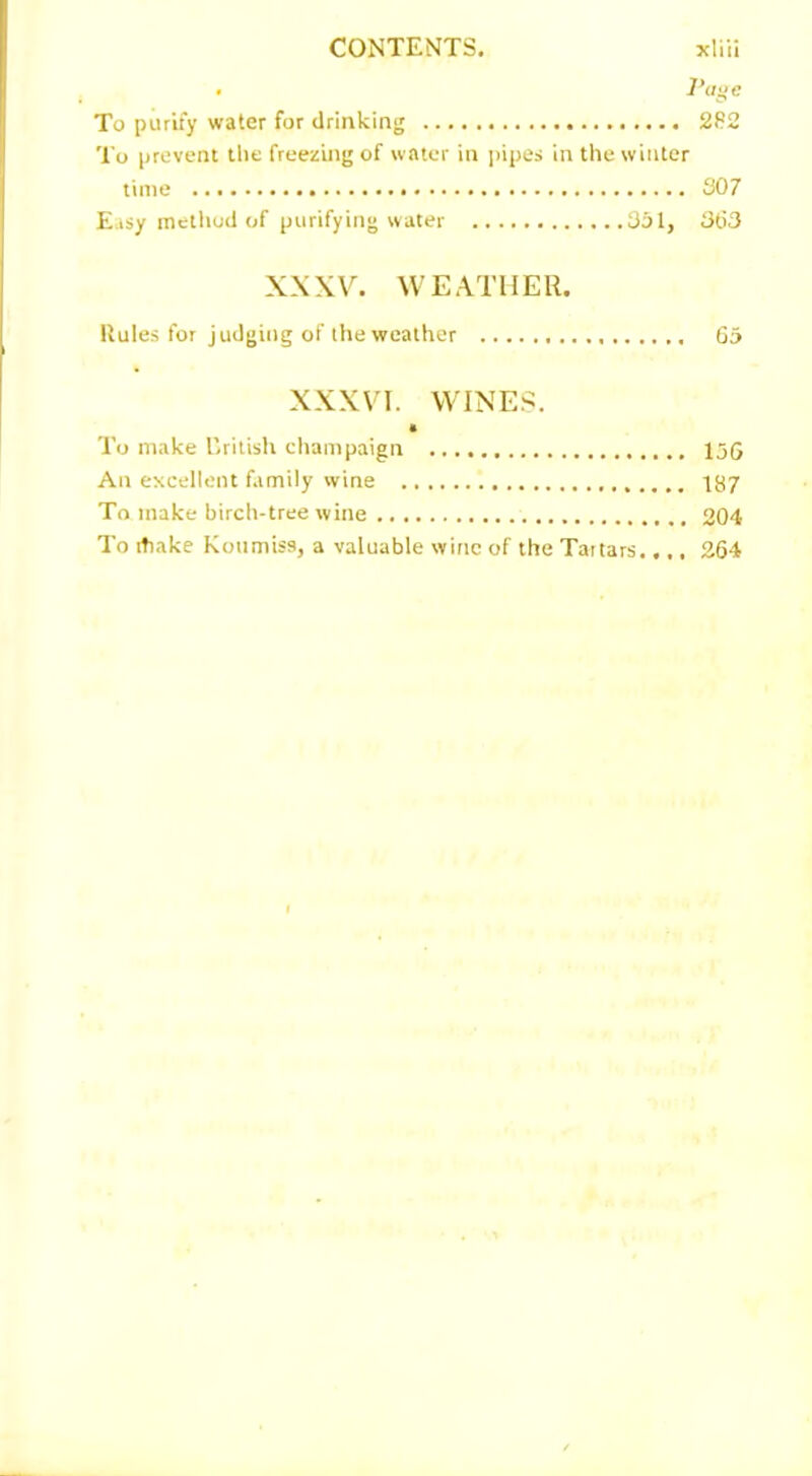 . l'age To purify water for drinking 282 To prevent the freezing of water in pipes in the winter time 307 Easy method of purifying water 351, 363 XXXV. WEATHER. Rules for judging of the weather 65 XXXVI. WINES. • To make British champaign 156 An excellent family wine 187 To make birch-tree wine 204 To itiake Koumiss, a valuable wine of the Tartars.,.. 264