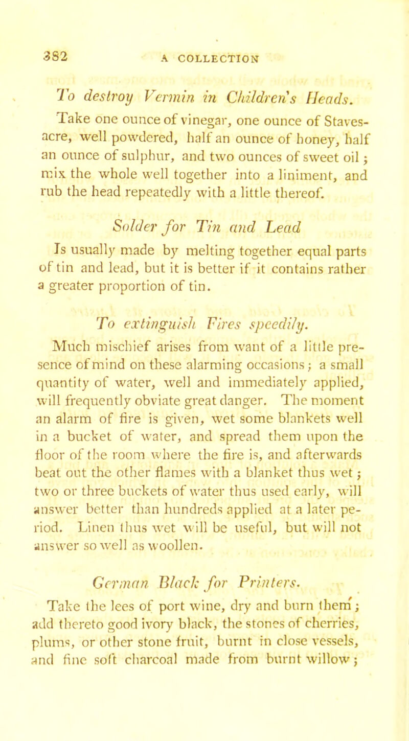 To destroy Vermin in Childrens Heads. Take one ounce of vinegar, one ounce of Staves- acre, well powdered, half an ounce of honey, half an ounce of sulphur, and two ounces of sweet oil; mix the whole well together into a liniment, and rub the head repeatedly with a little thereof. Solder for Tin and Lead Is usually made by melting together equal parts of tin and lead, but it is better if it contains rather a greater proportion of tin. To extinguish Fires speedily. Much mischief arises from want of a little pre- sence of mind on these alarming occasions; a small quantity of water, well and immediately applied, will frequently obviate great danger. The moment an alarm of fire is given, wet some blankets well in a bucket of water, and spread them upon the floor of the room where the fire is, and afterwards beat out the other flames with a blanket thus wet; two or three buckets of water thus used early, will answer better than hundreds applied at a later pe- riod. Linen thus wet will be useful, but will not answer so well as woollen. German Black for Printers. Take the lees of port wine, dry and burn them; add thereto good ivory black, the stones of cherries, plums, or other stone fruit, burnt in close vessels, and fine soft charcoal made from burnt willow;